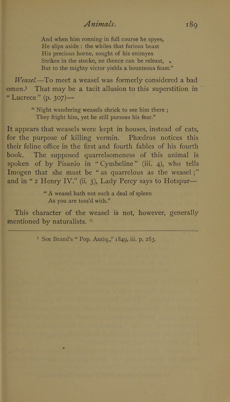And when him ronning in full course he spyes, He slips aside : the whiles that furious beast His precious home, sought of his enimyes Strikes in the stocke, ne thence can be releast, . But to the mighty victor yields a bounteous feast.” Weasel.—To meet a weasel was formerly considered a bad omen.i That may be a tacit allusion to this superstition in “ Lucrece ” (p. 307)— “ Night wandering weasels shriek to see him there ; They fright him, yet he still pursues his fear.” It appears that weasels were kept in houses, instead of cats, for the purpose of killing vermin. Phaedrus notices this their feline office in the first and fourth fables of his fourth book. The supposed quarrelsomeness of this animal is spoken of by Pisanio in “Cymbeline” (iii. 4), who tells Imogen that she must be “ as quarrelous as the weasel; ” and in “ 2 Henry IV.” (ii. 3), Lady Percy says to Hotspur— “ A weasel hath not such a deal of spleen As you are toss’d with.” This character of the weasel is not, however, generally mentioned by naturalists. ^ See Brand’s “ Pop. Antiq.,” 1849, hi- P- 283.