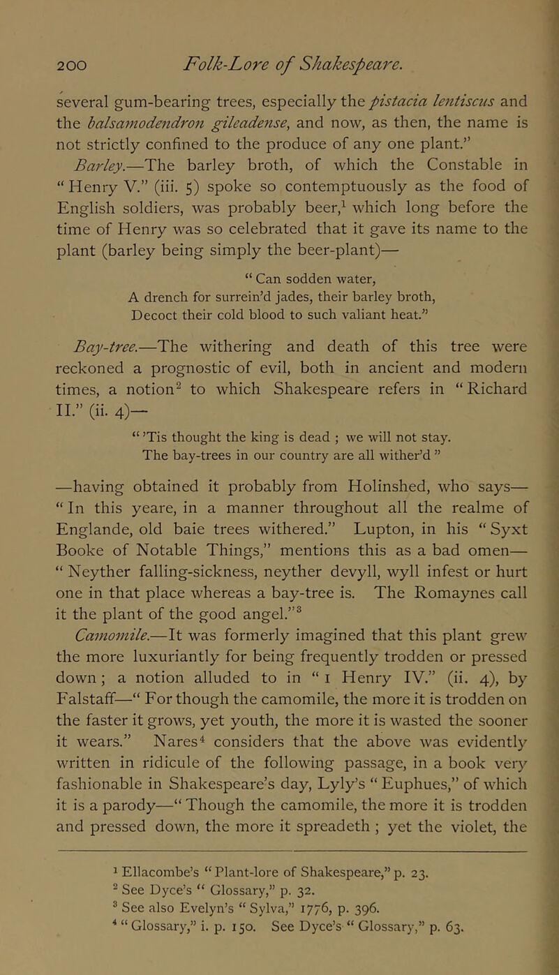 several gum-bearing trees, especially the pistacia lejitisciis and the balsamodendron gileadense, and now, as then, the name is not strictly confined to the produce of any one plant.” Bai'ley.—The barley broth, of which the Constable in “ Henry V.” (iii. 5) spoke so contemptuously as the food of English soldiers, was probably beer,^ which long before the time of Henry was so celebrated that it gave its name to the plant (barley being simply the beer-plant)— “ Can sodden water, A drench for surrein’d jades, their barley broth, Decoct their cold blood to such valiant heat.” Bay-tree.—The withering and death of this tree were reckoned a prognostic of evil, both in ancient and modern times, a notion^ to which Shakespeare refers in “Richard 11.” (ii. 4)- “ ’Tis thought the king is dead ; we will not stay. The bay-trees in our country are all wither’d ” —having obtained it probably from Holinshed, who says— “ In this yeare, in a manner throughout all the realme of Englande, old bale trees withered.” Lupton, in his “ Syxt Booke of Notable Things,” mentions this as a bad omen— “ Neyther falling-sickness, neyther devyll, wyll infest or hurt one in that place whereas a bay-tree is. The Romaynes call it the plant of the good angel.”® Camomile.—It was formerly imagined that this plant grew the more luxuriantly for being frequently trodden or pressed down; a notion alluded to in “ i Henry IV.” (ii. 4), by Falstaff—“ For though the camomile, the more it is trodden on the faster it grows, yet youth, the more it is wasted the sooner it wears.” Nares^ considers that the above was evidently written in ridicule of the following passage, in a book very fashionable in Shakespeare’s day, Lyly’s “ Euphues,” of which it is a parody—“ Though the camomile, the more it is trodden and pressed down, the more it spreadeth ; yet the violet, the 1 Ellacombe’s “ Plant-lore of Shakespeare,” p. 23. ^ See Dyce’s “ Glossary,” p. 32. ^ See also Evelyn’s “ Sylva,” 1776, p. 396. ^ “ Glossary,” i. p. 150. See Dyce’s “ Glossary,” p. 63.