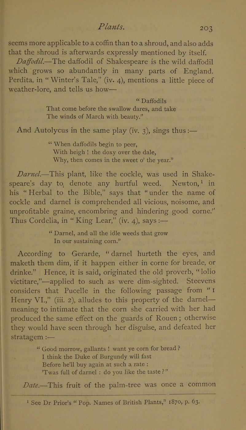 seems more applicable to a coffin than to a shroud, and also adds that the shroud is afterwards expressly meintioned by itself. Daffodil.—The daffodil of Shakespeare is the wild daffodil which grows so abundantly in many parts of England. Perdita, in “ Winter’s Tale,” (iv. 4), mentions a little piece of weather-lore, and tells us how— “ Daffodils That come before the swallow dares, and take The winds of March with beauty.” And Autolycus in the same play (iv. 3), sings thus:— “ When daffodils begin to peer, With heigh ! the doxy over the dale. Why, then comes in the sweet o’ the year.” Daryiel.—This plant, like the cockle, was used in Shake- speare’s day to, denote any hurtful weed. Newton,’- in his “ Herbal to the Bible,” says that “ under the name of cockle and darnel is comprehended all vicious, noisome, and unprofitable graine, encombring and hindering good come.” Thus Cordelia, in “ King Lear,” (iv. 4), says;— “ Darnel, and all the idle weeds that grow In our sustaining corn.” According to Gerarde, “ darnel hurteth the eyes, and maketh them dim, if it happen either in come for breade, or drinke.” Hence, it is said, originated the old proverb, “ lolio victitare,”—applied to such as were dim-sighted. Steevens considers that Pucelle in the following passage from “ i Henry VI.,” (iii. 2), alludes to this property of the darnel— meaning to intimate that the corn she carried with her had produced the same effect on the guards of Rouen ; otherwise they would have seen through her disguise, and defeated her stratagem :— “ Good morrow, gallants ! want ye corn for bread ? I think the Duke of Burgundy will fast Before he’ll buy again at such a rate : ’Twas full of darnel : do you like the taste ?” Date.—This fruit of the palm-tree was once a common