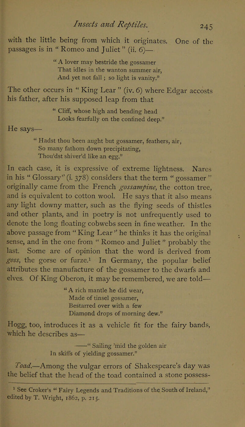 with the little being from which it originates. One of the passages is in “ Romeo and Juliet ” (ii, 6)— “ A lover may bestride the gossamer That idles in the wanton summer air, And yet not fall; so light is vanity.” The other occurs in “ King Lear ” (iv. 6) where Edgar accosts his father, after his supposed leap from that “ Cliff, whose high and bending head Looks fearfully on the confined deep.” He says— “ Hadst thou been aught but gossamer, feathers, air, So many fathom down precipitating, Thou’dst shiver'd like an egg.” In each case, it is expressive of extreme lightness. Nares in his “ Glossary” (i. 378) considers that the term “ gossamer ” originally came from the French gossampine, the cotton tree, and is equivalent to cotton wool. He says that it also means any light downy matter, such as the flying seeds of thistles and other plants, and in poetry is not unfrequently used to denote the long floating cobwebs seen in fine weather. In the above passage from “ King Lear ” he thinks it has the original sense, and in the one from “ Romeo and Juliet ” probably the last. Some are of opinion that the word is derived from goss, the gorse or furze.i In Germany, the popular belief attributes the manufacture of the gossamer to the dwarfs and elves. Of King Oberon, it may be remembered, we are told— “ A rich mantle he did wear. Made of tinsel gossamer, Bestarred over with a few Diamond drops of morning dew.” Hogg, too, introduces it as a vehicle fit for the fairy bands, which he describes as— “ Sailing ’mid the golden air I n skiffs of yielding gossamer.” Toad.—Among the vulgar errors of Shakespeare’s day was the belief that the head of the toad contained a stone possess- * See Croker’s “ Fairy Legends and Traditions of the South of Ireland,” edited by T. Wright, 1862, p. 215.