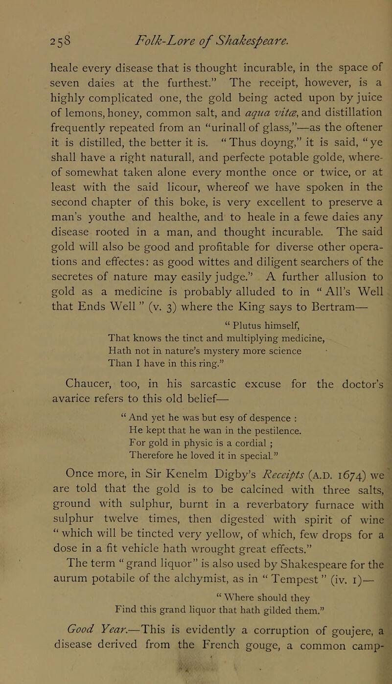 heale every disease that is thought incurable, in the space of seven daies at the furthest.” The receipt, however, is a highly complicated one, the gold being acted upon by juice of lemons, honey, common salt, and aqua vitce, and distillation frequently repeated from an “urinall of glass,”—as the oftener it is distilled, the better it is. “ Thus doyng,” it is said, “ ye shall have a right naturall, and perfecte potable golde, where- of somewhat taken alone every monthe once or twice, or at least with the said licour, whereof we have spoken in the second chapter of this boke, is very excellent to preserve a man’s youthe and healthe, and to heale in a fewe daies any disease rooted in a man, and thought incurable. The said gold will also be good and profitable for diverse other opera- tions and efifectes: as good wittes and diligent searchers of the secretes of nature may easily judge.” A further allusion to gold as a medicine is probably alluded to in “ All’s Well that Ends Well ” (v. 3) where the King says to Bertram— “ Plutus himself, That knows the tinct and multiplying medicine. Hath not in nature’s mystery more science Than I have in this ring.” Chaucer, too, in his sarcastic excuse for the doctor’s avarice refers to this old belief— “ And yet he was but esy of despence : He kept that he wan in the pestilence. For gold in physic is a cordial ; Therefore he loved it in special.” Once more, in Sir Kenelm Digby’s Receipts (a.D. 1674) we' are told that the gold is to be calcined with three salts, ground with sulphur, burnt in a reverbatory furnace with sulphur twelve times, then digested with spirit of wine “ which will be tincted very yellow, of which, few drops for a dose in a fit vehicle hath wrought great effects.” The term “ grand liquor” is also used by Shakespeare for the aurum potabile of the alchymist, as in “ Tempest ” (iv. i)— “ Where should they Find this grand liquor that hath gilded them.” Good Year.—This is evidently a corruption of goujere, a disease derived from the French gouge, a common camp-