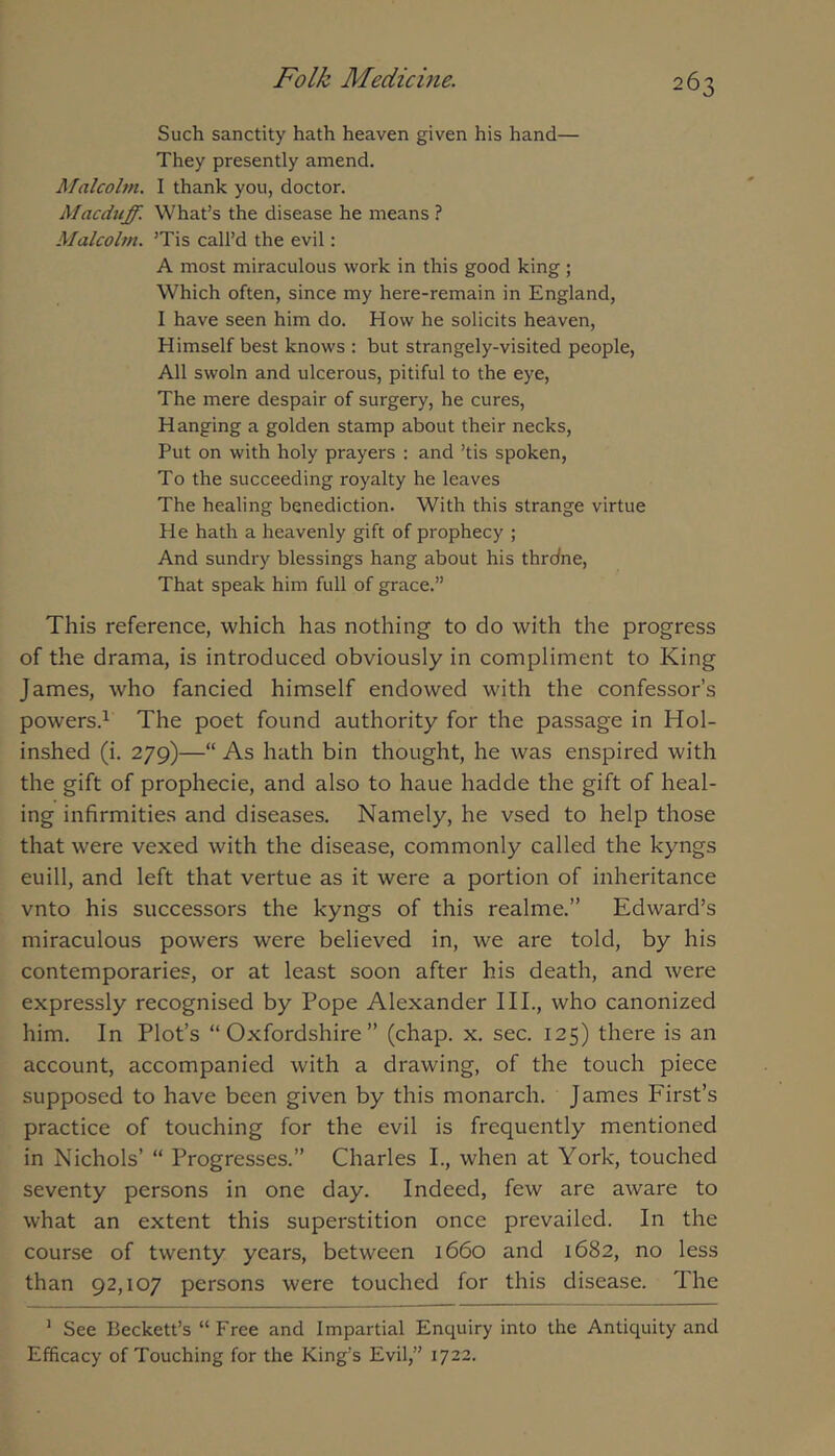 Such sanctity hath heaven given his hand— They presently amend. Malcolm. I thank you, doctor. Macduff. What’s the disease he means ? Malcolm. ’Tis call’d the evil; A most miraculous work in this good king; Which often, since my here-remain in England, I have seen him do. How he solicits heaven. Himself best knows ; but strangely-visited people. All swoln and ulcerous, pitiful to the eye. The mere despair of surgery, he cures. Hanging a golden stamp about their necks. Put on with holy prayers : and ’tis spoken, To the succeeding royalty he leaves The healing benediction. With this strange virtue He hath a heavenly gift of prophecy ; And sundry blessings hang about his thrdne. That speak him full of grace.” This reference, which has nothing to do with the progress of the drama, is introduced obviously in compliment to King James, who fancied himself endowed with the confessor’s powers.^ The poet found authority for the passage in Hol- inshed (i. 279)—“ As hath bin thought, he was enspired with the gift of prophecie, and also to haue hadde the gift of heal- ing infirmities and diseases. Namely, he vsed to help those that were vexed with the disease, commonly called the kyngs euill, and left that vertue as it were a portion of inheritance vnto his successors the kyngs of this realme.” Edward’s miraculous powers were believed in, we are told, by his contemporaries, or at least soon after his death, and were expressly recognised by Pope Alexander III., who canonized him. In Plot’s “Oxfordshire” (chap. x. sec. 125) there is an account, accompanied with a drawing, of the touch piece supposed to have been given by this monarch. James First’s practice of touching for the evil is frequently mentioned in Nichols’ “ Progresses.” Charles I., when at York, touched seventy persons in one day. Indeed, few are aware to what an extent this superstition once prevailed. In the course of twenty years, between 1660 and 1682, no less than 92,107 persons were touched for this disease. The ’ See Beckett’s “Free and Impartial Enquiry into the Antiquity and Efficacy of Touching for the King’s Evil,” 1722.