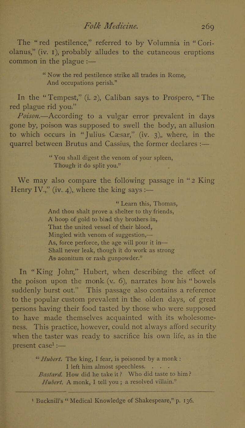 The “ red pestilence,” referred to by Volumnia in “ Cori- olanus,” (iv. i), probably alludes to the cutaneous eruptions common in the plague :— “ Now the red pestilence strike all trades in Rome, And occupations perish.” In the “Tempest,” (i. 2), Caliban says to Prospero, “The red plague rid you.” Poison.—According to a vulgar error prevalent in days gone by, poison was supposed to swell the body, an allusion to which occurs in “Julius- Caesar,” (iv. 3),, where, in the quarrel between Brutus and Cassius, the former declares :— “ You shall digest the venom of your spleen, Though it do split you.” We may also compare the following passage in “2 King Henry IV.,” (iv.. 4),, where the king says :— “ Learn this, Thomas, And thou shalt prove a shelter to thy friends, A hoop of gold to bind thy brothers-in. That the united vessel of their blood. Mingled with venom of suggestion,— As, force perforce, the age will pour it in-— Shall never leak, though it do work as strong As aeoniturn or rash gunpowder.” In “King Johrr,” Hubert, when describing the effect of the poison upon the monk (v. 6), narrates how his “ bowels suddenly burst out.” This passage also contains a reference to the popular custom prevalent in the olden days, of great persons having their food tasted by those who were supposed to have made themselves acquainted with its wholesome- ness. This practice, however, could not always afford security when the taster was ready to sacrifice his own life, as in the present case^:— “ Hubert. The king, I fear, is poisoned by a monk : I left him almost speechless. . . . Bastard. How did he take it ? Who did taste to him? Htibert. A monk, I tell you ; a resolved villain.”