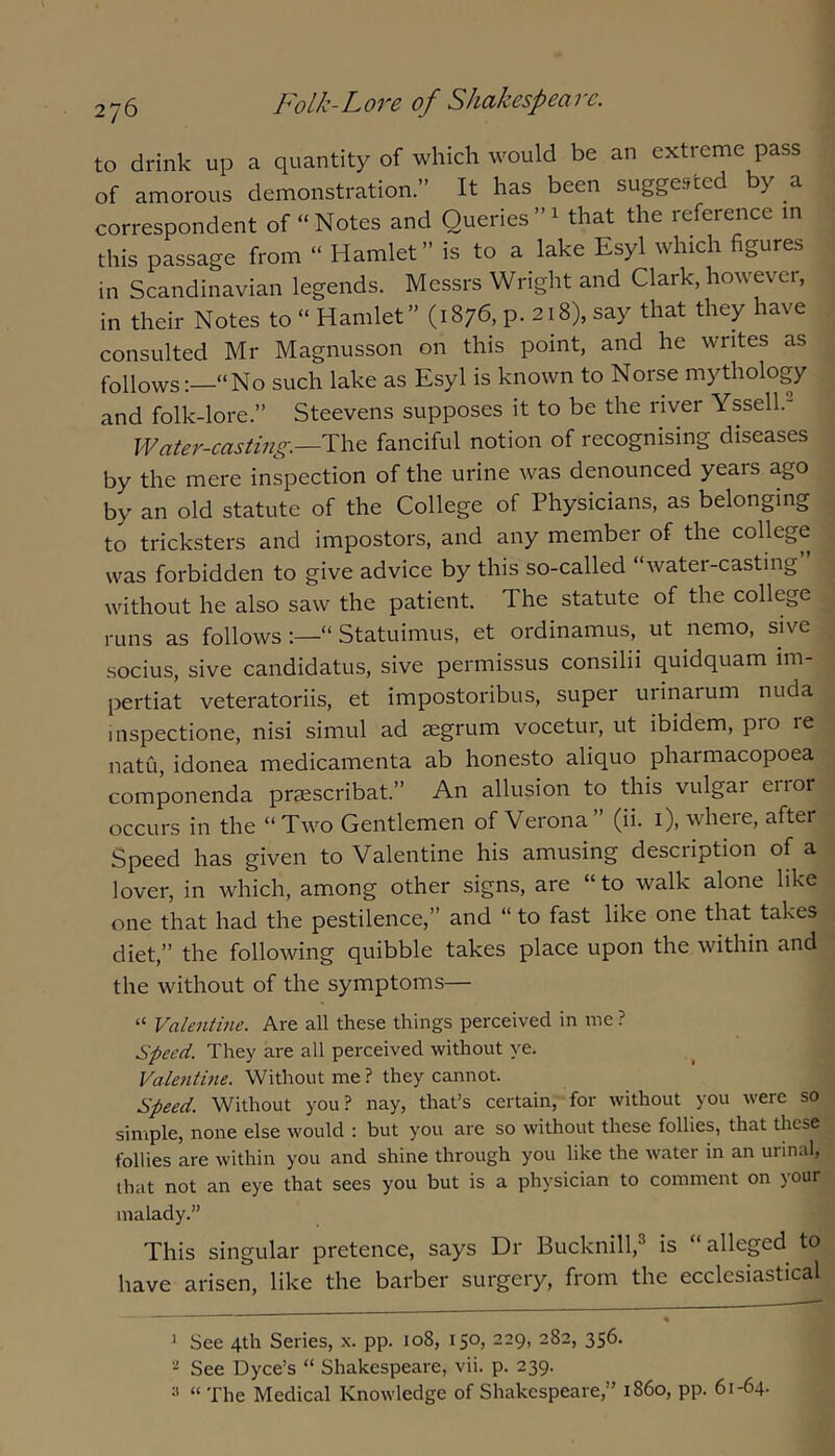 to drink up a quantity of which would be an extreme pass of amorous demonstration.” It has been suggested by a correspondent of “Notes and Queries”^ that the reference m this passage from “ Hamlet” is to a lake Esyl which figures in Scandinavian legends. Messrs Wright and Clark, however, in their Notes to “ Hamlet” (1876, p. 218), say that they have consulted Mr Magnusson on this point, and he writes as follows:—“No such lake as Esyl is known to Norse mythology and folk-lore.” Steevens supposes it to be the river Yssell.- Water-casting.—The fanciful notion of recognising diseases by the mere inspection of the urine was denounced years ago by an old statute of the College of Physicians, as belonging to tricksters and impostors, and any member of the college was forbidden to give advice by this so-called “water-casting without he also saw the patient. The statute of the college runs as follows “ Statuimus, et ordinamus,^ ut nemo, sive .socius, sive candidatus, sive permissus consilii quidquam im- pertiat veteratoriis, et impostoribus, super urinarum nuda inspectione, nisi simul ad segrum vocetur, ut ibidem, pio re natu, idonea medicamenta ab honesto aliquo pharmacopoea componenda prsescribat.” An allusion to this vulgar error occurs in the “Two Gentlemen of Verona” (ii. i), where, after Speed has given to Valentine his amusing description of a lover, in which, among other signs, are “to walk alone like one that had the pestilence,” and “ to fast like one that takes diet,” the following quibble takes place upon the within and the without of the symptoms— “ Valentme. Are all these things perceived in me ? Speed. They are all perceived without ye. Valentme. Without me ? they cannot. Speed. Without you? nay, that’s certain, for without you were so simple, none else would ; but you are so without these follies, that these follies are within you and shine through you like the water in an urinal, that not an eye that sees you but is a physician to comment on your malady.” This singular pretence, says Dr Bucknill,^ is “ alleged to Itave arisen, like the barber surgery, from the ecclesiastical 1 See 4th Series, pp. 108, 150, 229, 282, 356. See Dyce’s “ Shakespeare, vii. p. 239. “ The Medical Knowledge of Shakespeare,” i860, pp. 61-64.