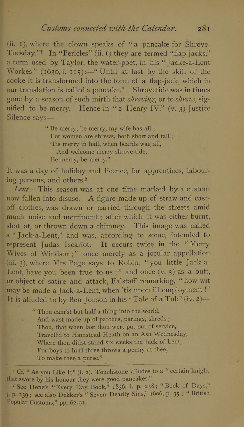 (ii. I), where the clown speaks of “a pancake for Shrove- Tuesday.”^ In “Pericles” (ii. l) they are termed “flap-jacks,” a term used by Taylor, the water-poet, in his “ Jacke-a-Lent Workes” (1630, i. 115):—“Until at last by the skill of the cooke it is transformed into the form of a flap-jack, which in our translation is called a pancake.” Shrovetide was in times gone by a season of such mirth that shroving, or to shrove, sig- nified to be merry. Hence in “2 Henry IV.” (v. 3) Justice Silence says— “ Be merry, be merry, my wife has all; For women are shrews, both short and tall; 'Tis merry in hall, when beards wag all, And welcome merry shrove-tide, Be merry, be merry.” It was a day of holiday and licence, for apprentices, labour- ing persons, and others.^ Lent.—This season was at one time marked by a custom now fallen into disuse. A figure made up of straw and cast- off clothes, was drawn or carried through the streets amid much noise and merriment ; after which it was either burnt, shot at, or thrown down a chimney. This image was called a “ Jack-a-Lent,” and was, according to some, intended to represent Judas Iscariot. It occurs twice in the “Merry Wives of Windsor ; ” once merely as a jocular appellation (iii. 3), where Mrs Page says to Robin, “you little Jack-a- Lent, have you been true to us ; ” and once (v. 5) as a butt, or object of satire and attack, Falstaff remarking, “ how wit maybe made a Jack-a-Lent, when ’tis upon ill employment!” It is alluded to by Ben Jonson in his “ Tale of a Tub” (iv. 2)— “ Thou cam’st but half a thing into the world. And wast made up of patches, parings, shreds ; Thou, that when last thou wert put out of service, Travell’d to Hamstead Heath on an Ash Wednesday, Where thou didst stand six weeks the Jack of Lent, For boys to hurl three throws a penny at thee. To make thee a purse.” ' Cf. “ As you Like It” (i. 2). Touchstone alludes to a “ certain knight that swore by his honour they were good pancakes.” ■•^See Hone’s “Every Day Book,” 1836, i. p. 258; “Book of Days,” j. p. 239; see also Dekker’s “ Seven Deadly Sins,” 1606, p. 35 ; “ British Popular Customs,” pp. 62-91.