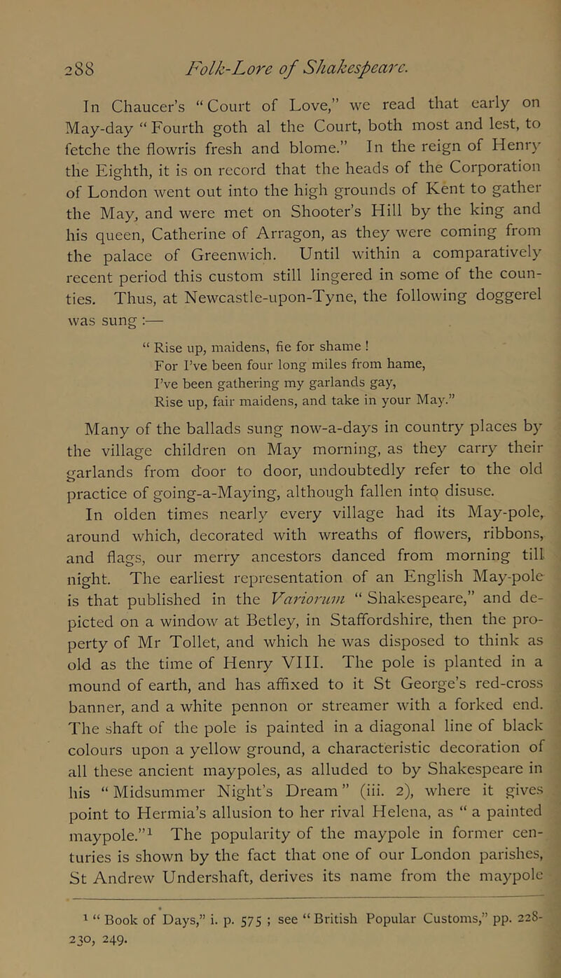 In Chaucer’s “Court of Love,’’ we read that early on May-day “ Fourth goth al the Court, both most and lest, to fetche the flowris fresh and blome.’’ In the reign of Henr)' the Eighth, it is on record that the heads of the Corporation of London went out into the high grounds of Kent to gather the May, and were met on Shooter’s Hill by the king and his queen, Catherine of Arragon, as they were coming from the palace of Greenwich. Until within a comparatively recent period this custom still lingered in some of the coun- ties. Thus, at Newcastle-upon-Tyne, the following doggerel was sung:— “ Rise up, maidens, fie for shame ! For I’ve been four long miles from hame, I’ve been gathering my garlands gay, Rise up, fair maidens, and take in your May.” Many of the ballads sung now-a-days in country places by the village children on May morning, as they carry their garlands from door to door, undoubtedly refer to the old practice of going-a-Maying, although fallen into disuse. In olden times nearly every village had its May-pole, around which, decorated with wreaths of flowers, ribbons, and flags, our merry ancestors danced from morning till night. The earliest representation of an English May-pole is that published in the Variorum “ Shakespeare,” and de- picted on a window at Betley, in Staffordshire, then the pro- perty of Mr Toilet, and which he was disposed to think as old as the time of Henry VI11. The pole is planted in a mound of earth, and has affixed to it St George’s red-cross banner, and a white pennon or streamer with a forked end. The shaft of the pole is painted in a diagonal line of black colours upon a yellow ground, a characteristic decoration of all these ancient maypoles, as alluded to by Shakespeare in his “ Midsummer Night’s Dream ” (iii. 2), where it gives point to Hermia’s allusion to her rival Helena, as “ a painted maypole.”^ The popularity of the maypole in former cen- turies is shown by the fact that one of our London parishes, St Andrew Undershaft, derives its name from the maypole « ^ “ Book of Days,” i. p. 575 ; see “British Popular Customs,” pp. 22S- 230, 249.