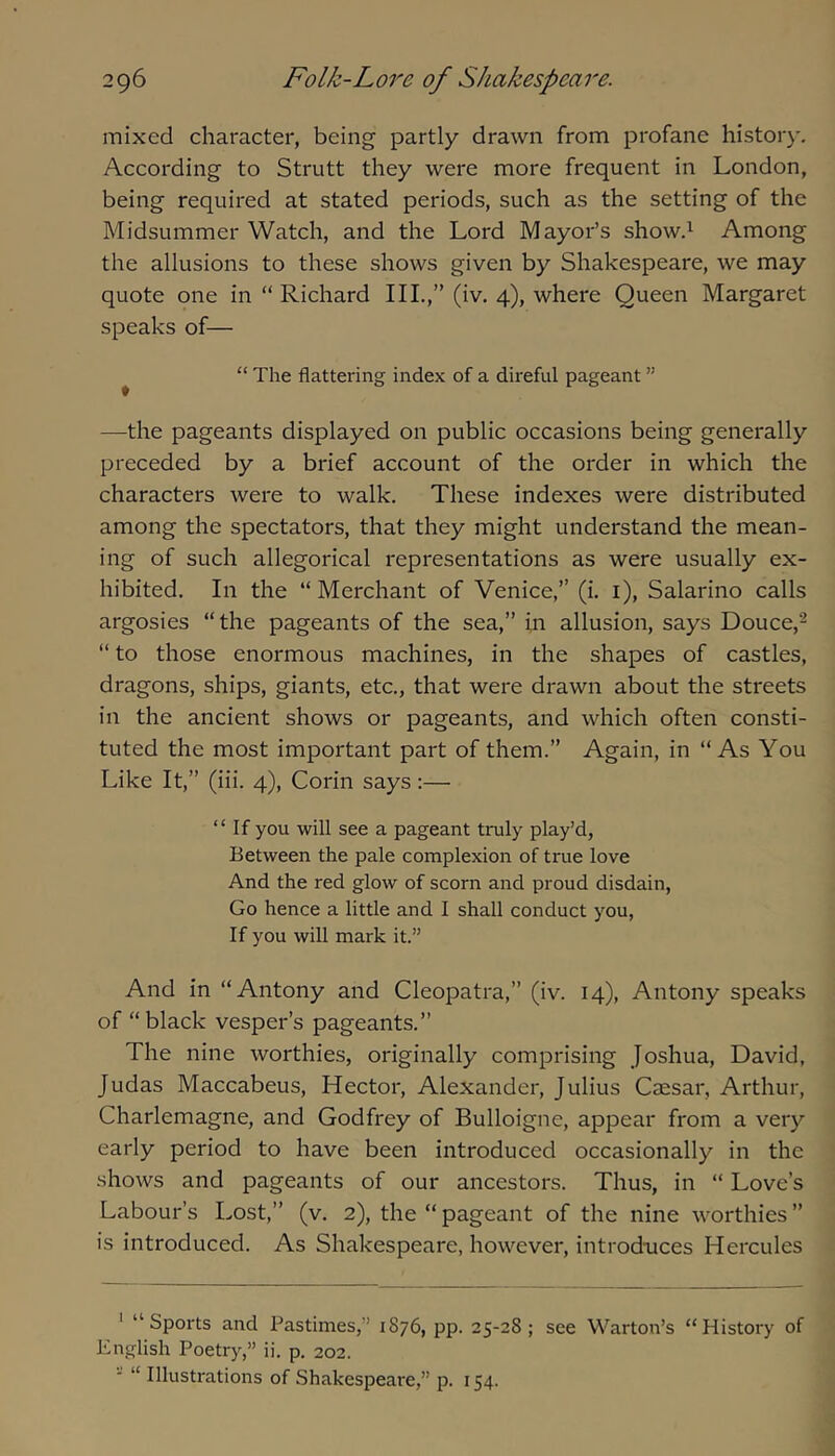 mixed character, being partly drawn from profane histor}'. According to Strutt they were more frequent in London, being required at stated periods, such as the setting of the Midsummer Watch, and the Lord Mayor’s showd Among the allusions to these shows given by Shakespeare, we may quote one in “ Richard III.,” (iv. 4), where Queen Margaret speaks of— ^ “ The flattering index of a direful pageant ” —the pageants displayed on public occasions being generally preceded by a brief account of the order in which the characters were to walk. These indexes were distributed among the spectators, that they might understand the mean- ing of such allegorical representations as were usually ex- hibited. In the “ Merchant of Venice,” (i. i), Salarino calls argosies “the pageants of the sea,” in allusion, says Douce,^ “ to those enormous machines, in the shapes of castles, dragons, ships, giants, etc., that were drawn about the streets in the ancient shows or pageants, and which often consti- tuted the most important part of them.” Again, in “As You Like It,” (iii. 4), Corin says:— “ If you will see a pageant truly play’d. Between the pale complexion of true love And the red glow of scorn and proud disdain. Go hence a little and I shall conduct you, If you will mark it.” And in “Antony and Cleopatra,” (iv. 14), Antony speaks of “ black vesper’s pageants.” The nine worthies, originally comprising Joshua, David, Judas Maccabeus, Hector, Alexander, Julius Caesar, Arthur, Charlemagne, and Godfrey of Bulloigne, appear from a very early period to have been introduced occasionally in the shows and pageants of our ancestors. Thus, in “ Love’s Labour’s Lost,” (v. 2), the “ pageant of the nine worthies ” is introduced. As Shakespeare, however, introduces Hercules ' “Sports and Pastimes,” 1876, pp. 25-28; see Warton’s “History of hnglish Poetry,” ii. p. 202. ■ “ Illustrations of Shakespeare,” p. 154.