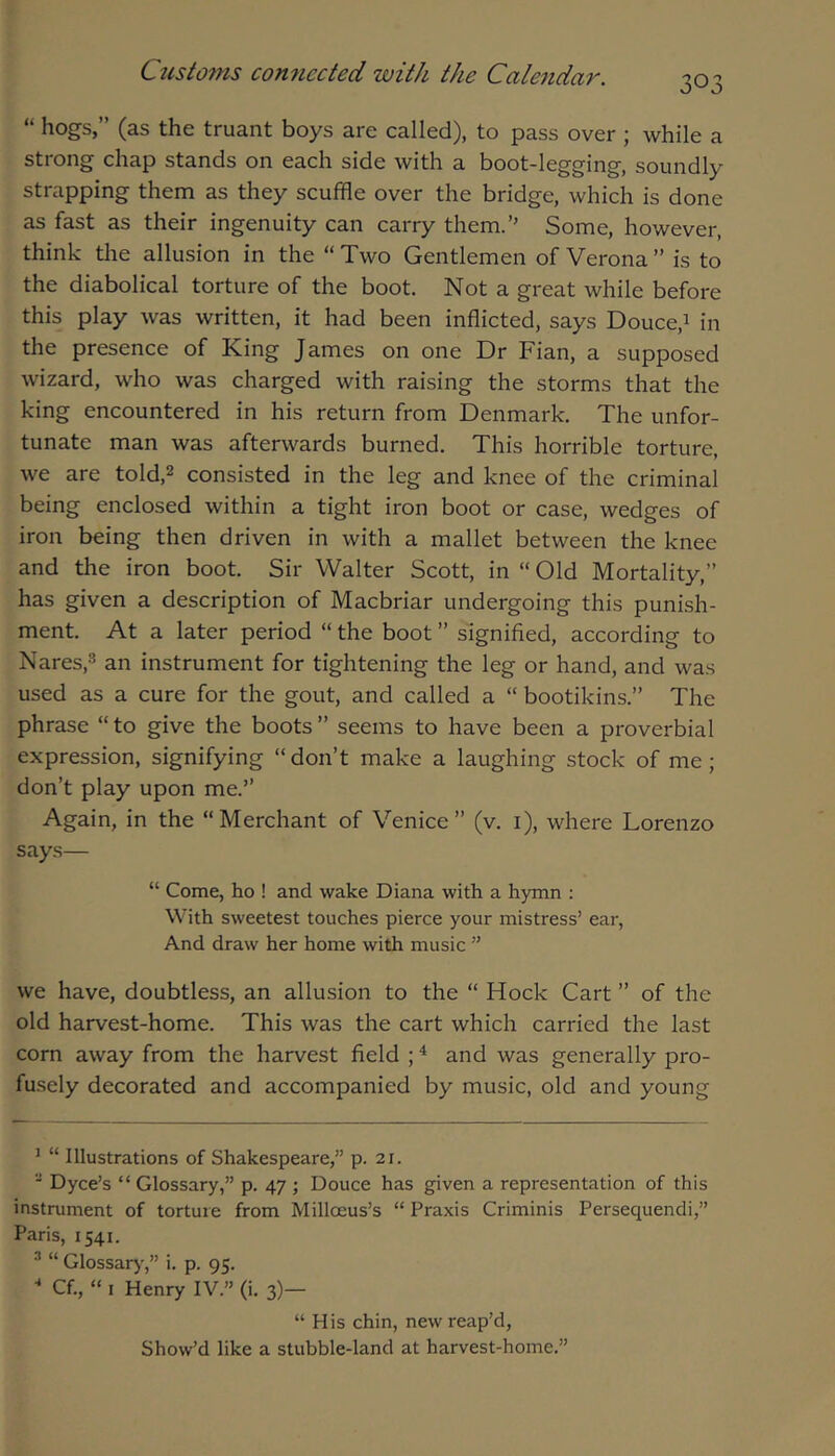 303 “ hogs,” (as the truant boys are called), to pass over ; while a strong chap stands on each side with a boot-legging, soundly strapping them as they scuffle over the bridge, which is done as fast as their ingenuity can carry them.’’ Some, however, think the allusion in the “ Two Gentlemen of Verona ” is to the diabolical torture of the boot. Not a great while before this play was written, it had been inflicted, says Douce,i in the presence of King James on one Dr Fian, a supposed wizard, who was charged with raising the storms that the king encountered in his return from Denmark. The unfor- tunate man was afterwards burned. This horrible torture, we are told,^ consisted in the leg and knee of the criminal being enclosed within a tight iron boot or case, wedges of iron being then driven in with a mallet between the knee and the iron boot. Sir Walter Scott, in “ Old Mortality,” has given a description of Macbriar undergoing this punish- ment. At a later period “ the boot ” signified, according to Nares,^ an instrument for tightening the leg or hand, and was used as a cure for the gout, and called a “ bootikins.” The phrase “ to give the boots ” seems to have been a proverbial expression, signifying “ don’t make a laughing stock of me ; don’t play upon me.” Again, in the “Merchant of Venice” (v. i), where Lorenzo says— “ Come, ho ! and wake Diana with a hymn : With sweetest touches pierce your mistress’ ear. And draw her home with music ” we have, doubtless, an allusion to the “ Hock Cart ” of the old harvest-home. This was the cart which carried the last corn away from the harvest field ; ^ and was generally pro- fu.sely decorated and accompanied by music, old and young ^ “ Illustrations of Shakespeare,” p. 21. * Dyce’s “ Glossary,” p. 47 ; Douce has given a representation of this instrument of torture from Milloeus’s “ Praxis Criminis Persequendi,” Paris, 1541. * “ Glossar)-,” i. p. 95.  Cf., “ I Henry IV.” (i. 3)— “ His chin, new reap’d, Show’d like a stubble-land at harvest-home.”