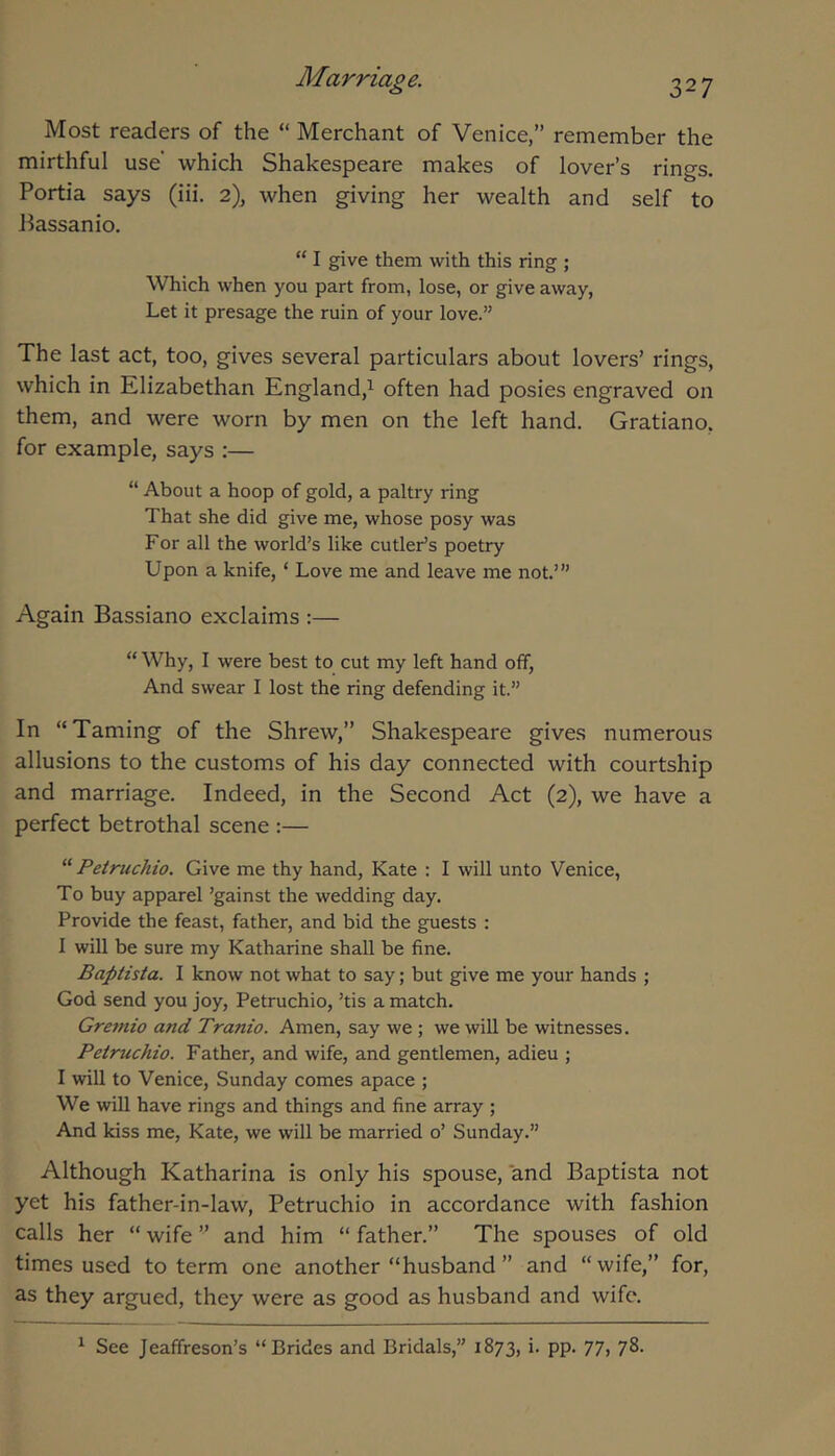 Most readers of the “ Merchant of Venice,” remember the mirthful use which Shakespeare makes of lover’s rings. Portia says (iii. 2), when giving her wealth and self to Bassanio. “ I give them with this ring ; Which when you part from, lose, or give away, Let it presage the ruin of your love.” The last act, too, gives several particulars about lovers’ rings, which in Elizabethan England,^ often had posies engraved on them, and were worn by men on the left hand. Gratiano, for example, says :— “ About a hoop of gold, a paltry ring That she did give me, whose posy was For all the world’s like cutler’s poetry Upon a knife, ‘ Love me and leave me not.’” Again Bassiano exclaims :— “ Why, I were best to cut my left hand off, And swear I lost the ring defending it.” In “Taming of the Shrew,” Shakespeare gives numerous allusions to the customs of his day connected with courtship and marriage. Indeed, in the Second Act (2), we have a perfect betrothal scene :— “ Petnichio. Give me thy hand, Kate : I will unto Venice, To buy apparel ’gainst the wedding day. Provide the feast, father, and bid the guests : I will be sure my Katharine shall be fine. Baptista. I know not what to say; but give me your hands ; God send you joy, Petruchio, ’tis a match. Gremio and Tranio. Amen, say we ; we will be witnesses. Petruchio. Father, and wife, and gentlemen, adieu ; I will to Venice, Sunday comes apace ; We will have rings and things and fine array ; And kiss me, Kate, we will be married o’ Sunday.” Although Katharina is only his spouse, and Baptista not yet his father-in-law, Petruchio in accordance with fashion calls her “ wife ” and him “ father.” The spouses of old times used to term one another “husband ” and “ wife,” for, as they argued, they were as good as husband and wife. ^ See Jeaffreson’s “Brides and Bridals,” 1873, i. pp. 77, 78.