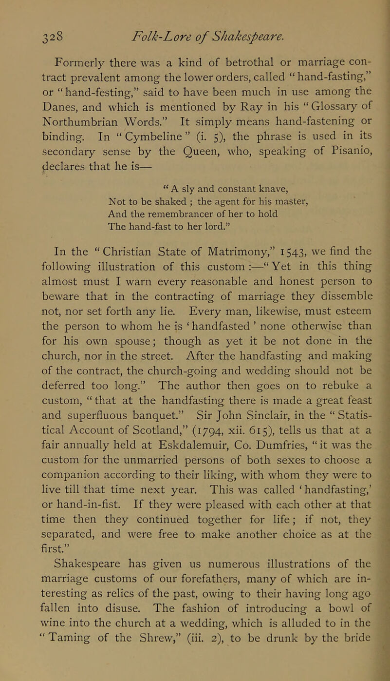 Formerly there was a kind of betrothal or marriage con- tract prevalent among the lower orders, called “ hand-fasting,” or “hand-festing,” said to have been much in use among the Danes, and which is mentioned by Ray in his “ Glossary of Northumbrian Words.” It simply means hand-fastening or binding. In “ Cymbeline ” (i. 5), the phrase is used in its secondary sense by the Queen, who, speaking of Pisanio, declares that he is— “ A sly and constant knave, N ot to be shaked ; the agent for his master, And the remembrancer of her to hold The hand-fast to her lord.” In the “ Christian State of Matrimony,” 1543, we find the following illustration of this custom;—“Yet in this thing almost must I warn every reasonable and honest person to beware that in the contracting of marriage they dissemble not, nor set forth any lie. Every man, likewise, must esteem the person to rvhom he is ‘ handfasted ’ none otherwise than for his own spouse; though as yet it be not done in the church, nor in the street. After the handfasting and making of the contract, the church-going and wedding should not be deferred too long.” The author then goes on to rebuke a custom, “ that at the handfasting there is made a great feast and superfluous banquet.” Sir John Sinclair, in the “Statis- tical Account of Scotland,” (1794, xii. 615), tells us that at a fair annually held at Eskdalemuir, Co. Dumfries, “ it was the custom for the unmarried persons of both sexes to choose a companion according to their liking, with whom they were to live till that time next year. This was called ‘ handfasting,’ or hand-in-fist. If they were pleased with each other at that time then they continued together for life; if not, they separated, and were free to make another choice as at the first.” Shakespeare has given us numerous illustrations of the marriage customs of our forefathers, many of which are in- teresting as relics of the past, owing to their having long ago fallen into disuse. The fashion of introducing a bowl of wine into the church at a wedding, which is alluded to in the “Taming of the Shrew,” (iii. 2), to be drunk by the bride