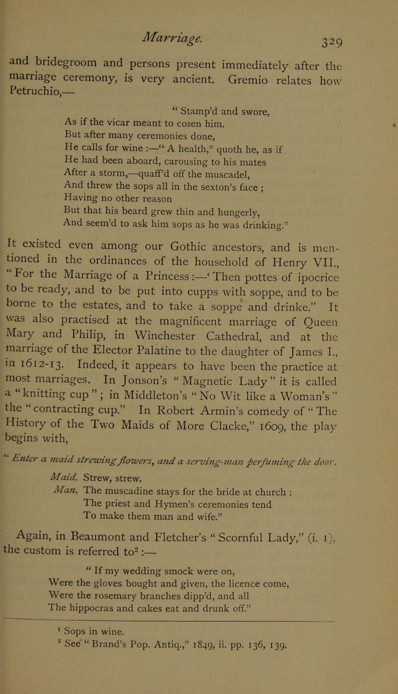 and bridegroom and persons present immediately after the marriage ceremony, is very ancient. Gremio relates how Petruchio,— “ Stamp’d and swore, As if the vicar meant to cozen him. But after many ceremonies done. He calls for wine “ A health,” quoth he, as if He had been aboard, carousing to his mates After a storm,—quaff’d off the muscadel. And threw the sops all in the sexton’s face ; Having no other reason But that his beard grew thin and hungerly. And seem’d to ask him sops as he was drinking.” It existed even among our Gothic ancestors, and is men- tioned in the ordinances of the household of Henry VII., “ For the Marriage of a Princess‘ Then pottes of ipocrice to be ready, and to be put into cupps with soppe, and to be borne to the estates, and to take a soppe and drinke.” It was also practised at the magnificent marriage of Queen Mary and Philip, in Winchester Cathedral, and at the marriage of the Elector Palatine to the daughter of James I., in 1612-13. Indeed, it appears to have been the practice at most marriages. In Jonson’s “Magnetic Lady” it is called a knitting cup”; in Middleton’s “No Wit like a Woman’s” the “ contracting cup.” In Robert Armin’s comedy of “ The History of the Two Maids of More Clacke,” 1609, the play begins with. Enter a 7naid strewmgflowers, and a serving-man perfuming the door. Maid. Strew, strew. Man. The muscadine stays for the bride at church : The priest and Hymen’s ceremonies tend To make them man and wife.” Again, in Beaumont and Fletcher’s “Scornful Lady,” (i. i), the custom is referred to^:— “ If my wedding smock were on. Were the gloves bought and given, the licence come, Were the rosemary branches dipp’d, and all The hippocras and cakes eat and drunk off.” ' Sops in wine. “ See'“ Brand’s Pop. Antiq.,” 1849, PP- ^39-