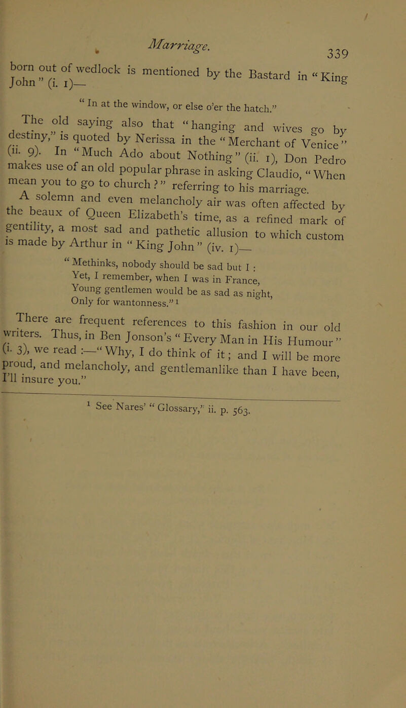 ^ Af%rriage. born out of wedlock is mentioned by the Bastard John” (i. i)— 339 in “ King In at the window, or else o’er the hatch.” The dd saying also that “hanging and wives go by destiny, is quoted by Nerissa in the “Merchant of vLice” mnk ■ f m Nothing” (ii. i), Don Pedro akes use of an old popular phrase in asking Claudio, “ When mean you to go to church” referring to his marriage. A solemn and even melancholy air was often affected by the beaux of Queen Elizabeth’s time, as a refined mark of pn 1 ity a most sad and pathetic allusion to which custom is made by Arthur in “ King John” (iv. i)— “ Methinks, nobody should be sad but I : Yet, I remember, when I was in France, Young gentlemen would be as sad as night. Only for wantonness.” ^ ’ There are frequent references to this fashion in our old writers. Thus, m Ben Jonson’s “ Every Man in His Humour ” (i. 3), we read “ Why, I do think of it; and I will be more proud, and melancholy, and gentlemanlike than I have been 111 insure you.” ’ 1 See Nares’ “ Glossary,” ii. p. 563.