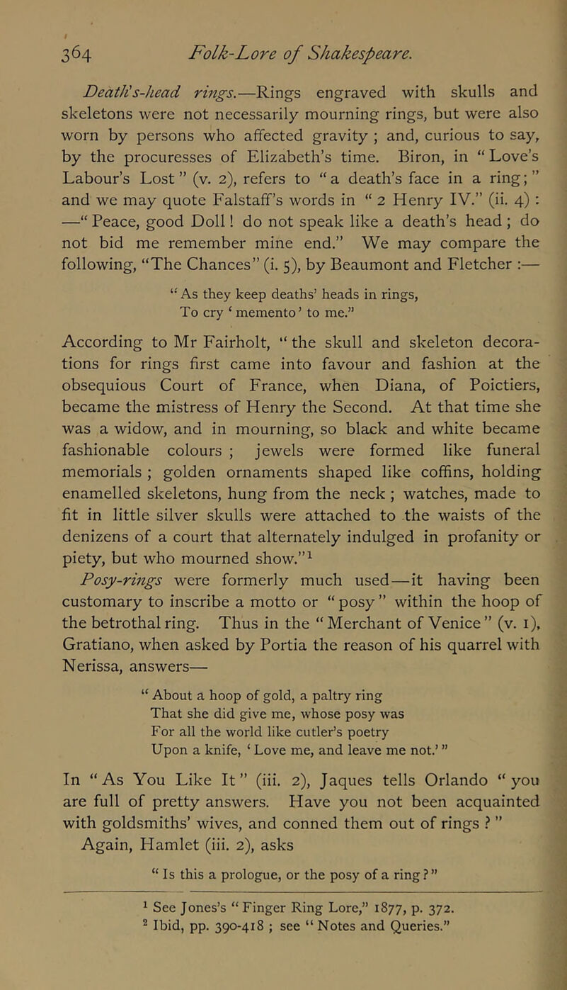 Death's-head rings.—Rings engraved with skulls and skeletons were not necessarily mourning rings, but were also worn by persons who affected gravity ; and, curious to say, by the procuresses of Elizabeth’s time. Biron, in “ Love’s Labour’s Lost ” (v. 2), refers to “ a death’s face in a ring; ” and we may quote Falstafif’s words in “ 2 Henry IV.” (ii. 4): —“ Peace, good Doll! do not speak like a death’s head ; do not bid me remember mine end.” We may compare the following, “The Chances” (i. 5), by Beaumont and Fletcher :— As they keep deaths’ heads in rings, To cry ‘memento’ to me.” According to Mr Fairholt, “ the skull and skeleton decora- tions for rings first came into favour and fashion at the obsequious Court of France, when Diana, of Poictiers, became the mistress of Henry the Second. At that time she was a widow, and in mourning, so black and white became fashionable colours ; jewels were formed like funeral memorials ; golden ornaments shaped like coffins, holding enamelled skeletons, hung from the neck ; watches, made to fit in little silver skulls were attached to the waists of the denizens of a court that alternately indulged in profanity or piety, but who mourned show.”^ Posy-rings were formerly much used—it having been customary to inscribe a motto or “ posy ” within the hoop of the betrothal ring. Thus in the “ Merchant of Venice ” (v. i), Gratiano, when asked by Portia the reason of his quarrel with Nerissa, answers— “ About a hoop of gold, a paltry ring That she did give me, whose posy was For all the world like cutler’s poetry Upon a knife, ‘ Love me, and leave me not.’ ” In “As You Like It” (iii. 2), Jaques tells Orlando “you are full of pretty answers. Have you not been acquainted with goldsmiths’ wives, and conned them out of rings } ” Again, Hamlet (iii. 2), asks “Is this a prologue, or the posy of a ring ? ” ^ See Jones’s “Finger Ring Lore,” 1877, p. 372. ^ Ibid, pp. 390-418 ; see “ Notes and Queries.”