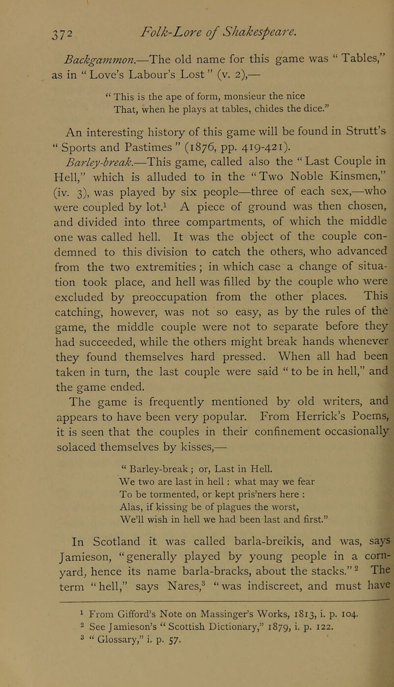 Backgamm.071.—The old name for this game was “ Tables,” as in “ Love’s Labour’s Lost ” (v. 2),— “ This is the ape of form, monsieur the nice That, when he plays at tables, chides the dice.” An interesting history of this game will be found in Strutt’s “ Sports and Pastimes ” (1876, pp. 419-421). Barley-break.—This game, called also the “ Last Couple in Hell,” which is alluded to in the “Two Noble Kinsmen,” (iv. 3), was played by six people—three of each sex,—who were coupled by lot.^ A piece of ground was then chosen, and divided into three compartments, of which the middle one was called hell. It was the object of the couple con- demned to this division to catch the others, who advanced from the two extremities; in which case a change of situa- tion took place, and hell was filled by the couple who were excluded by preoccupation from the other places. This catching, however, was not so easy, as by the rules of the game, the middle couple were not to separate before they had succeeded, while the others might break hands whenever they found themselves hard pressed. When all had been taken in turn, the last couple were said “ to be in hell,” and the game ended. The game is frequently mentioned by old writers, and appears to have been very popular. From Herrick’s Poems, it is seen that the couples in their confinement occasionally solaced themselves by kisses,— “ Barley-break ; or, Last in Hell. We two are last in hell: what may we fear To be tormented, or kept prisoners here : Alas, if kissing be of plagues the worst. We’ll wish in hell we had been last and first.” In Scotland it was called barla-breikis, and was, says Jamieson, “generally played by young people in a corn- yard, hence its name barla-bracks, about the stacks.” ^ The term “hell,” says Nares,^ “was indiscreet, and must have ^ From Gifford’s Note on Massinger’s Works, 1813, i. p. 104. 2 See Jamieson’s “ Scottish Dictionary,” 1879, f P- ^22. ^ “ Glossary,” i. p. 57.