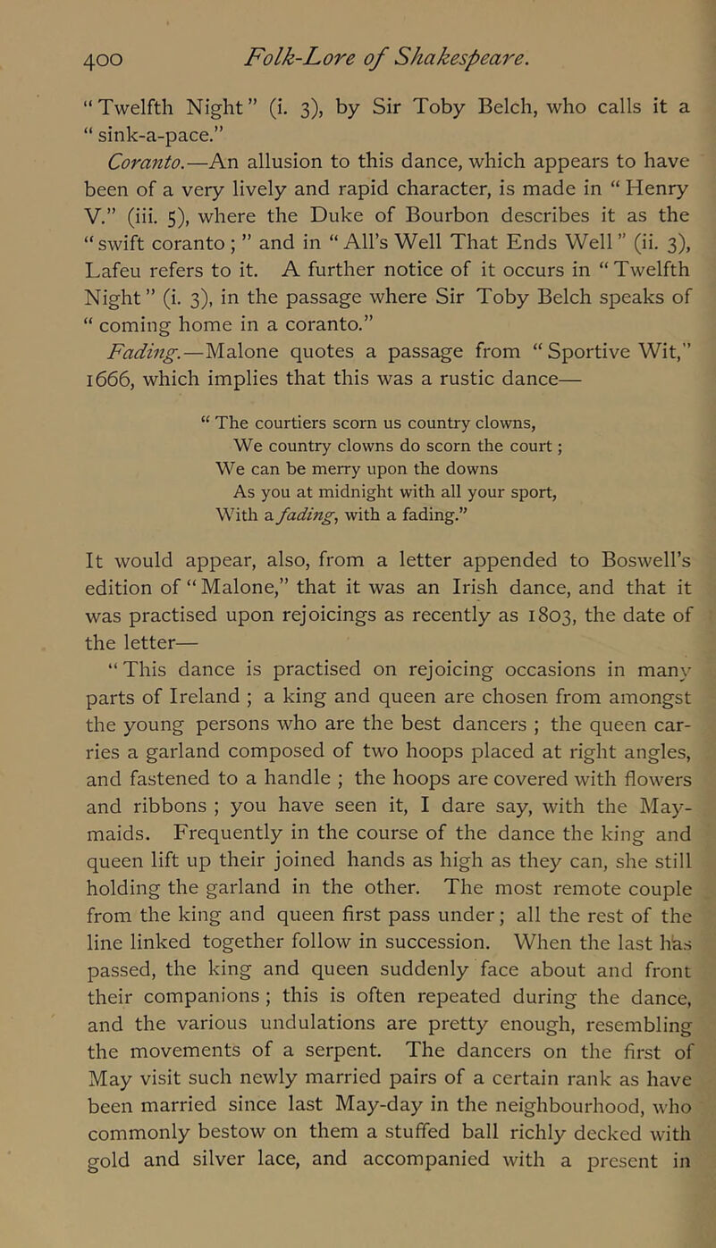 “ Twelfth Night ” (i. 3), by Sir Toby Belch, who calls it a “ sink-a-pace.” Coranto.—An allusion to this dance, which appears to have been of a very lively and rapid character, is made in “ Henry V.” (iii. S), where the Duke of Bourbon describes it as the “ swift coranto ; ” and in “ All’s Well That Ends Well ” (ii. 3), Lafeu refers to it. A further notice of it occurs in “ Twelfth Night ” (i. 3), in the passage where Sir Toby Belch speaks of “ coming home in a coranto.” Fading.—Malone quotes a passage from “ Sportive Wit,” 1666, which implies that this was a rustic dance— “ The courtiers scorn us country clowns. We country clowns do scorn the court; We can be merry upon the downs As you at midnight with all your sport. With a fading, with a fading.” It would appear, also, from a letter appended to Boswell’s edition of “ Malone,” that it was an Irish dance, and that it was practised upon rejoicings as recently as 1803, the date of the letter— “This dance is practised on rejoicing occasions in many parts of Ireland ; a king and queen are chosen from amongst the young persons who are the best dancers ; the queen car- ries a garland composed of two hoops placed at right angles, and fastened to a handle ; the hoops are covered with flowers and ribbons ; you have seen it, I dare say, with the May- maids. Frequently in the course of the dance the king and queen lift up their joined hands as high as they can, she still holding the garland in the other. The most remote couple from the king and queen first pass under; all the rest of the line linked together follow in succession. When the last hhs passed, the king and queen suddenly face about and front their companions; this is often repeated during the dance, and the various undulations are pretty enough, resembling the movements of a serpent. The dancers on the first of May visit such newly married pairs of a certain rank as have been married since last May-day in the neighbourhood, who commonly bestow on them a stuffed ball richly decked with gold and silver lace, and accompanied with a present in