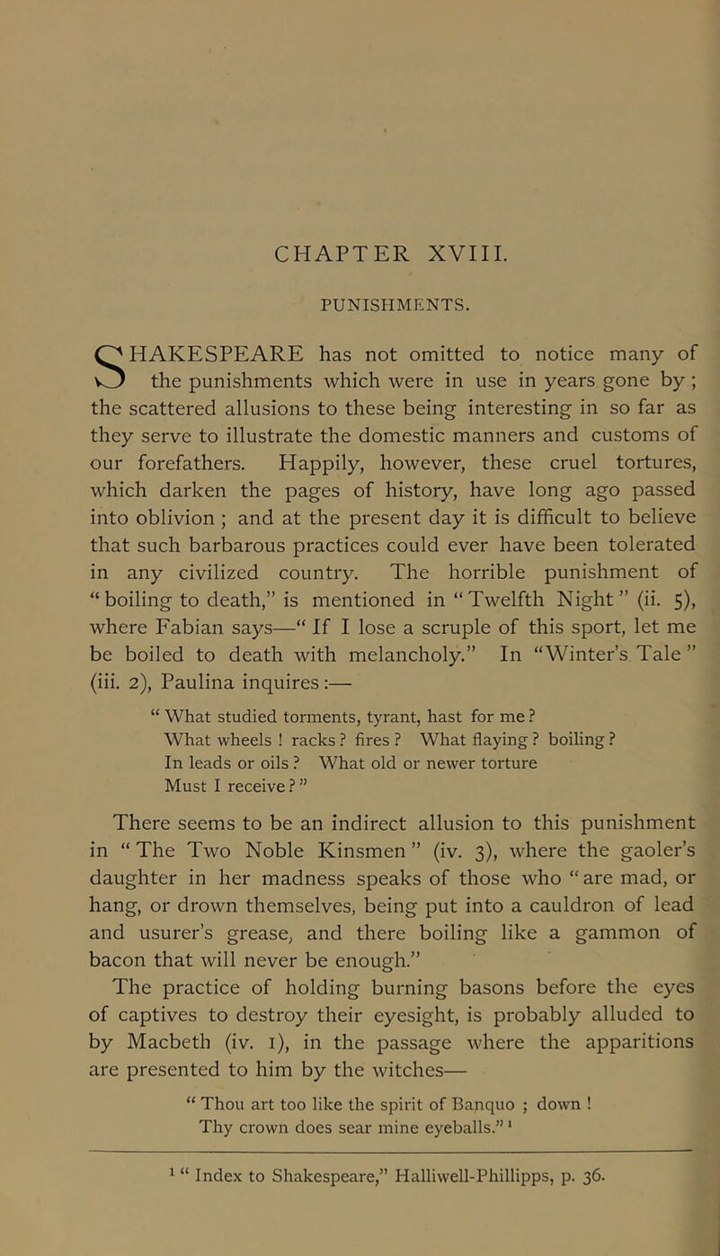 CHAPTER XVIII. PUNISHMENTS. HAKESPEARE has not omitted to notice many of the punishments which were in use in years gone by ; the scattered allusions to these being interesting in so far as they serve to illustrate the domestic manners and customs of our forefathers. Happily, however, these cruel tortures, which darken the pages of history, have long ago passed into oblivion ; and at the present day it is difficult to believe that such barbarous practices could ever have been tolerated in any civilized country. The horrible punishment of “boiling to death,” is mentioned in “Twelfth Night” (ii. 5)> where Fabian says—“ If I lose a scruple of this sport, let me be boiled to death with melancholy.” In “Winter’s Tale ” (iii. 2), Paulina inquires :— “ What studied torments, tyrant, hast for me ? What wheels ! racks ? fires ? What flaying ? boiling ? In leads or oils ? What old or newer torture Must I receive?” There seems to be an indirect allusion to this punishment in “ The Two Noble Kinsmen ” (iv. 3), where the gaoler’s daughter in her madness speaks of those who “are mad, or hang, or drown themselves, being put into a cauldron of lead and usurer’s grease, and there boiling like a gammon of bacon that will never be enough.” The practice of holding burning basons before the eyes of captives to destroy their eyesight, is probably alluded to by Macbeth (iv. i), in the passage where the apparitions are presented to him by the witches— “ Thou art too like the spirit of Banquo ; down ! Thy crown does sear mine eyeballs.” ‘ ^ “ Index to Shakespeare,” Halliwell-Phillipps, p. 36.