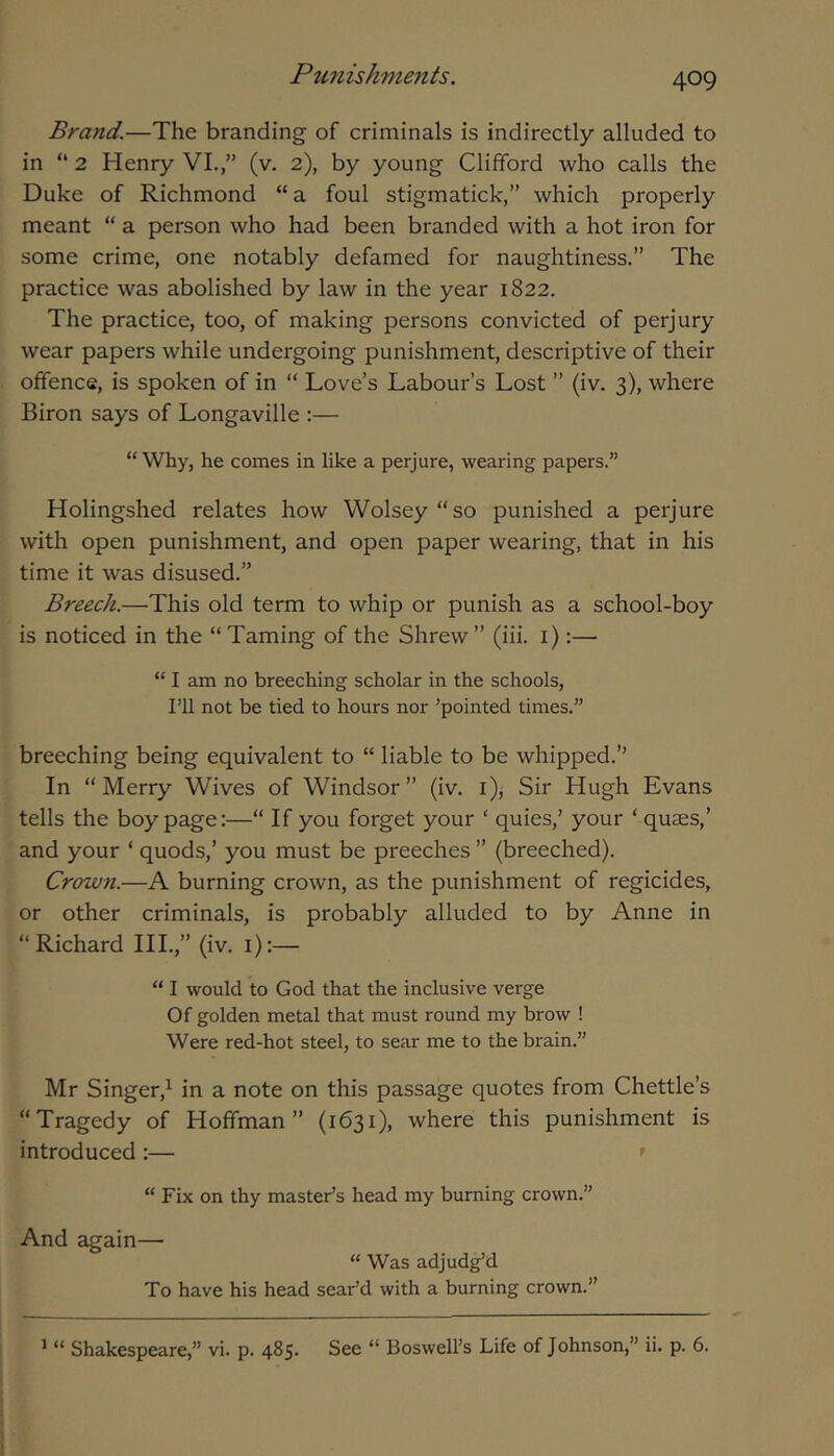 409 Brand.—The branding of criminals is indirectly alluded to in “ 2 Henry VL,” (v. 2), by young Clifford who calls the Duke of Richmond “a foul stigmatick,” which properly meant “ a person who had been branded with a hot iron for some crime, one notably defamed for naughtiness.” The practice was abolished by law in the year 1822. The practice, too, of making persons convicted of perjury wear papers while undergoing punishment, descriptive of their offence, is spoken of in “ Love’s Labour’s Lost ” (iv. 3), where Biron says of Longaville :— “Why, he comes in like a perjure, wearing papers.” Holingshed relates how Wolsey “so punished a perjure with open punishment, and open paper wearing, that in his time it was disused.” Breech.—This old term to whip or punish as a school-boy is noticed in the “Taming of the Shrew” (iii. i):— “ I am no breeching scholar in the schools, ni not be tied to hours nor ’pointed times.” breeching being equivalent to “ liable to be whipped.” In “Merry Wives of Windsor” (iv. i). Sir Hugh Evans tells the boy page:—“ If you forget your ‘ quies,’ your ‘ quaes,’ and your ‘ quods,’ you must be preeches ” (breeched). Crown.—A burning crown, as the punishment of regicides, or other criminals, is probably alluded to by Anne in “Richard HI.,” (iv. i):— “ I would to God that the inclusive verge Of golden metal that must round my brow ! Were red-hot steel, to sear me to the brain.” Mr Singer,^ in a note on this passage quotes from Chettle’s “Tragedy of Hoffman” (1631), where this punishment is introduced:— ' “ Fix on thy master’s head my burning crown.” And again— “ Was adjud^d To have his head sear’d with a burning crown.”