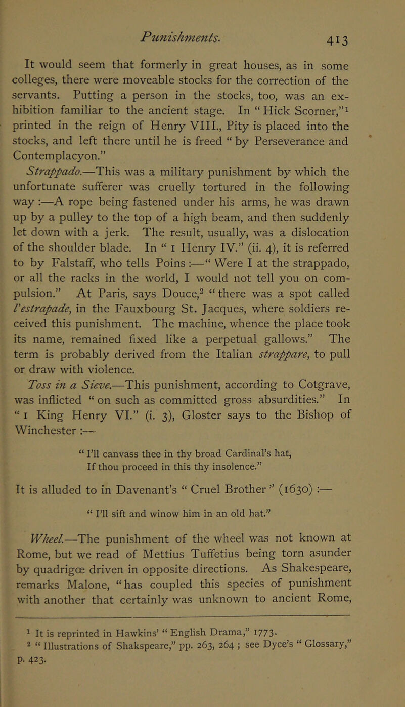 It would seem that formerly in great houses, as in some colleges, there were moveable stocks for the correction of the servants. Putting a person in the stocks, too, was an ex- hibition familiar to the ancient stage. In “ Hick Scorner,”^ printed in the reign of Henry VIIL, Pity is placed into the stocks, and left there until he is freed “ by Perseverance and Contemplacyon.” Strappado.—This was a military punishment by which the unfortunate sufferer was cruelly tortured in the following way :—A rope being fastened under his arms, he was drawn up by a pulley to the top of a high beam, and then suddenly let down with a jerk. The result, usually, was a dislocation of the shoulder blade. In “ i Henry IV.” (ii. 4), it is referred to by Falstaff, who tells Poins :—“ Were I at the strappado, or all the racks in the world, I would not tell you on com- pulsion.” At Paris, says Douce,^ “ there was a spot called Vestrapade, in the Fauxbourg St. Jacques, where soldiers re- ceived this punishment. The machine, whence the place took its name, remained fixed like a perpetual gallows.” The term is probably derived from the Italian strappare, to pull or draw with violence. Toss in a Sieve.—This punishment, according to Cotgrave, was inflicted “ on such as committed gross absurdities.” In “ I King Henry VI.” (i. 3), Gloster says to the Bishop of Winchester :— “ I’ll canvass thee in thy broad Cardinal’s hat. If thou proceed in this thy insolence.” It is alluded to in Davenant’s “ Cruel Brother” (1630) :— “ I’ll sift and winow him in an old hat.” Wheel.—The punishment of the wheel was not known at Rome, but we read of Mettius Tuffetius being torn asunder by quadrigoe driven in opposite directions. As Shakespeare, remarks Malone, “has coupled this species of punishment with another that certainly was unknown to ancient Rome, ^ It is reprinted in Hawkins’ “English Drama,” I773‘ 2 “ Illustrations of Shakspeare,” pp. 263, 264 ; see Dyce’s “ Glossary,” P- 423.