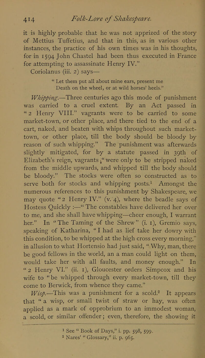 it is highly probable that he was not apprized of the story of Mettius Tuffetius, and that in this, as in various other instances, the practice of his own times was in his thoughts, for in 1594 John Chastel had been thus executed in France for attempting to assassinate Henry IV.” Coriolanus (iii. 2) says— “ Let them put all about mine ears, present me Death on the wheel, or at wild horses’ heels.” Whipping.—Three centuries ago this mode of punishment was carried to a cruel extent. By an Act passed in “ 2 Henry VIH.” vagrants were to be carried to some market-town, or other place, and there tied to the end of a cart, naked, and beaten with whips throughout such market- town, or other place, till the body should be bloody by reason of such whipping.” The punishment was afterwards slightly mitigated, for by a statute passed in 39th of Elizabeth’s reign, vagrants were only to be stripped naked from the middle upwards, and whipped till the body should be bloody.” The stocks were often so constructed as to serve both for stocks and whipping posts.^ Amongst the numerous references to this punishment by Shakespeare, we may quote “2 Henry IV.” (v. 4), where the beadle says of Hostess Quickly :—“ The constables have delivered her over to me, and she shall have whipping—cheer enough, I warrant her.” In “The Taming of the Shrew” (i. i), Gremio says, speaking of Katharina, “ I had as lief take her dowry with this condition, to be whipped at the high cross every morning,” in allusion to what Hortensio had just said, “ Why, man, there be good fellows in the world, an a man could light on them, would take her with all faults, and money enough.” In “ 2 Henry VI.” (ii. i), Gloucester orders Simpcox and his wife to “be whipped through every market-town, till they come to Berwick, from whence they came.” Wisp.—This was a punishment for a scold.^ It appears that “ a wisp, or small twist of straw or hay, was often applied as a mark of opprobrium to an immodest woman, a scold, or similar offender; even, therefore, the showing it ^ See “ Book of Days,” i. pp. 598, 599. 2 Nares’ “ Glossary,” ii. p. 965.