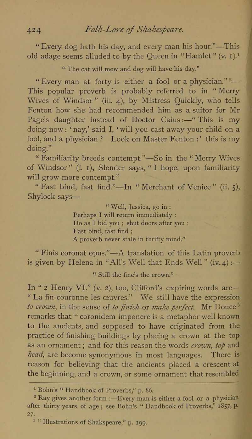 “ Every dog hath his day, and every man his hour.”—This f old adage seems alluded to by the Queen in “Hamlet ” (v. i).^ “ The cat will mew and dog will have his day.” “ Every man at forty is either a fool or a physician.” ^— ; This popular proverb is probably referred to in “ Merry | Wives of Windsor ” (iii. 4), by Mistress Quickly, who tells j Fenton how she had recommended him as a suitor for Mr j Page’s daughter instead of Doctor Caius:—“ This is my 1 doing now: ‘ nay,’ said I, ‘ will you cast away your child on a .» fool, and a physician ? Look on Master Fenton : ’ this is my doing.” I “Familiarity breeds contempt.”—So in the “Merry Wives of Windsor” (i. i), Slender says, “I hope, upon familiarity j will grow more contempt.” 'j “ Fast bind, fast find.”—In “ Merchant of Venice ” (ii. 5), ! Shylock says— j “ Well, Jessica, go in : j Perhaps I will return immediately : ] Do as 1 bid you ; shut doors after you : S Fast bind, fast find ; 1 A proverb never stale in thrifty mind.” “ Finis coronat opus.”—A translation of this Latin proverb ^ is given by Helena in “All’s Well that Ends Well ” (iv. 4):— 1 “ Still the fine’s the crown.” I In “ 2 Henry VI.” (v. 2), too, Clifford’s expiring words are— “ La fin couronne les oeuvres.” We still have the expression I to crown, in the sense of to finish or make perfect. Mr Douce* J remarks that “ coronidem imponere is a metaphor well known to the ancients, and supposed to have originated from the ^ practice of finishing buildings by placing a crown at the top 'j, as an ornament; and for this reason the words crown, top and head, are become synonymous in most languages. There is reason for believing that the ancients placed a crescent at ; the beginning, and a crown, or some ornament that resembled ; ^ Bohn’s “ Handbook of Proverbs,” p. 86. 2 Ray gives another form :—Every man is either a fool or a physician after thirty years of age; see Bohn’s “ Handbook of Proverbs,” 1857, p- 27. “ “ Illustrations of Shakspeare,” p. 199.