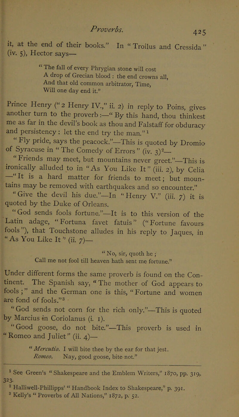 it, at the end of their books.” In “ Troilus and Cressida ” (iv. 5), Hector says— “ The fall of every Phrygian stone will cost A drop of Grecian blood : the end crowns all, And that old common arbitrator, Time, Will one day end it.” Prince Henry (“2 Henry IV.,” ii. 2) in reply to Poins, gives- another turn to the proverb » By this hand, thou thinkest me as far in the devil s book as thou and Falstaff for obduracy and persistency : let the end try the man.”i “ Fly pride, says the peacock.”—This is quoted by Dromio of Syracuse in “ The Comedy of Errors ” (iv. 3)2— “ Friends may meet, but mountains never greet.”—This is ironically alluded to in “As You Like It” (iii. 2), by Celia It is a hard matter for friends to meet j but moun- tains may be removed with earthquakes and so encounter.” “Give the devil his due.”—In “Henry V.” (iii. 7) it is quoted by the Duke of Orleans. God sends fools fortune.”—It is to this version of the Latin adage, “Fortuna favet fatuis” (“Fortune favours fools”), that Touchstone alludes in his reply to Jaques, in “As You Like It ” (ii. 7)— “ No, sir, quoth he ; Call me not fool till heaven hath sent me fortune.” Under different forms the same proverb is found on the Con- tinent. The Spanish say, “ The mother of God appears to fools ; ” and the German one is this, “ Fortune and women are fond of fools.”^ “ God sends not corn for the rich only.”—This is quoted by Marcius in Coriolanus (i. i). “ Good goose, do not bite.”—This proverb is used in “Romeo and Juliet” (ii. 4)— “ Mercutio. I will bite thee by the ear for that jest. Romeo. Nay, good goose, bite not.” ^ See Green’s “Shakespeare and the Emblem Writers,” 1870, pp. 319,. 323. ^ Halliwell-Phillipps’ “ Handbook Index to Shakespeare,” p. 391. ® Kelly’s “ Proverbs of All Nations,” 1872, p. 52.