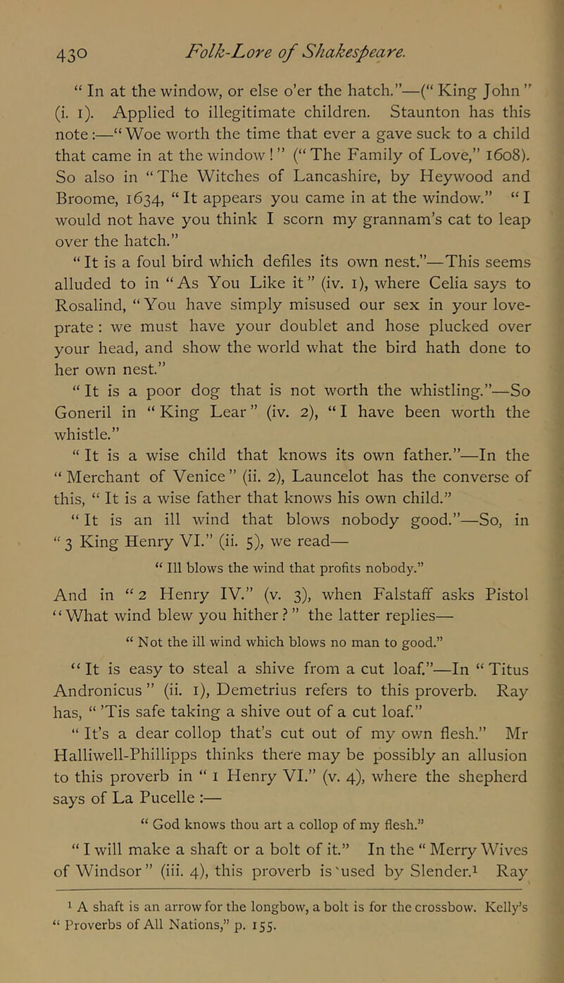 “ In at the window, or else o’er the hatch.”—(“ King John ” (i. i). Applied to illegitimate children. Staunton has this note;—“ Woe worth the time that ever a gave suck to a child that came in at the window ! ” (“ The Family of Love,” 1608). So also in “The Witches of Lancashire, by Heywood and Broome, 1634, “It appears you came in at the window.” “I would not have you think I scorn my grannam’s cat to leap over the hatch.” “ It is a foul bird which defiles its own nest.”—This seems alluded to in “As You Like it” (iv. i), where Celia says to Rosalind, “You have simply misused our sex in your love- prate : we must have your doublet and hose plucked over your head, and show the world what the bird hath done to her own nest.” “ It is a poor dog that is not worth the whistling.”—So Goneril in “ King Lear ” (iv. 2), “ I have been worth the whistle.” “ It is a wise child that knows its own father.”—In the “ Merchant of Venice ” (ii. 2), Launcelot has the converse of this, “ It is a wise father that knows his own child.” “ It is an ill wind that blows nobody good.”—So, in “3 King Henry VI.” (ii. 5), we read— “ 111 blows the wind that profits nobody.” And in “ 2 Henry IV.” (v. 3), when Falstaff asks Pistol “What wind blew you hither ? ” the latter replies— “ Not the ill wind which blows no man to good.” “It is easy to steal a shive from a cut loaf.”—In “ Titus Andronicus ” (ii. i), Demetrius refers to this proverb. Ray has, “ ’Tis safe taking a shive out of a cut loaf.” “ It’s a dear collop that’s cut out of my own flesh.” Mr Halliwell-Phillipps thinks there may be possibly an allusion to this proverb in “ i Henry VI.” (v. 4), where the shepherd says of La Pucelle :— “ God knows thou art a collop of my flesh.” “ I will make a shaft or a bolt of it.” In the “ Merry Wives of Windsor” (iii. 4), this proverb is'used by Slender.^ Ray 1 A shaft is an arrow for the longbow, a bolt is for the crossbow. Kelly’s “ Proverbs of All Nations,” p. 155.