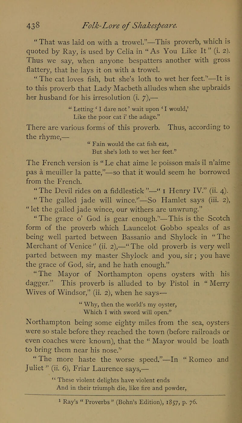 “ That was laid on with a trowel.”—This proverb, which is quoted by Ray, is used by Celia in “As You Like It” (i. 2). Thus we say, when anyone bespatters another with gross flattery, that he lays it on with a trowel. “ The cat loves fish, but she’s loth to wet her feet.”—It is to this proverb that Lady Macbeth alludes when she upbraids her husband for his irresolution (i. 7),— “ Letting ‘ I dare not ’ wait upon ‘ I would,’ Like the poor cat i’ the adage.” There are various forms of this proverb. Thus, according to the rhyme,— “ Fain would the cat fish eat, But she’s loth to wet her feet.” The French version is “Le chat aime le poisson mais il n’aime pas a meuiller la patte,”—so that it would seem he borrowed from the French. “The Devil rides on a fiddlestick”—“ i Henry IV.” (ii. 4). “The galled jade will wince.”—So Hamlet says (iii. 2), “ let the galled jade wince, our withers are unwrung.” “The grace o’ God is gear enough.”—This is the Scotch form of the proverb which Launcelot Gobbo speaks of as being well parted between Bassanio and Shylock in “The Merchant of Venice” (ii. 2),—“The old proverb is very well parted between my master Shylock and you, sir; you have the grace of God, sir, and he hath enough.” “The Mayor of Northampton opens oysters with his dagger.” This proverb is alluded to by Pistol in “ Merry Wives of Windsor,” (ii. 2), when he says— “ Why, then the world’s my oyster. Which I with sword will open.” Northampton being some eighty miles from the sea, oysters were so stale before they reached the town (before railroads or even coaches were known), that the “ Mayor would be loath to bring them near his nose.” “ The more haste the worse speed.”—In “ Romeo and Juliet ” (ii. 6), Friar Laurence says,— “ These violent delights have violent ends And in their triumph die, like fire and powder. ^ Ray’s “ Proverbs” (Bohn’s Edition), 1857, p. 76.