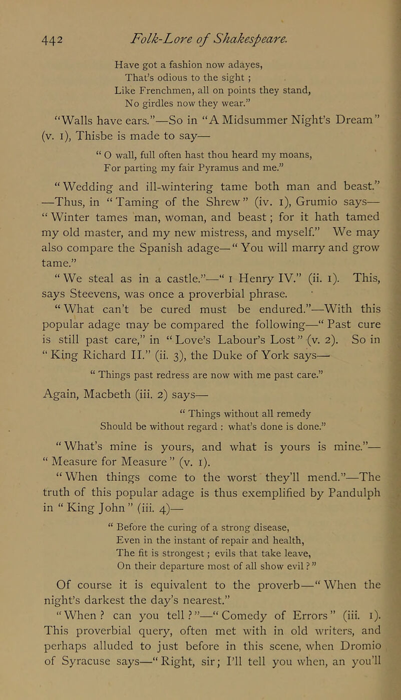 Have got a fashion now adayes, That’s odious to the sight ; Like Frenchmen, all on points they stand, No girdles now they wear.” “Walls have ears.”—So in “A Midsummer Night’s Dream” (v. i), Thisbe is made to say— “ O wall, full often hast thou heard my moans. For parting my fair Pyramus and me.” “Wedding and ill-wintering tame both man and beast.” —Thus, in “Taming of the Shrew” (iv. i), Grumio says— “ Winter tames man, woman, and beast; for it hath tamed my old master, and my new mistress, and myself.” We may also compare the Spanish adage—“ You will marry and grow tame.” “ We steal as in a castle.”—“ i Henry IV.” (ii. i). This, says Steevens, was once a proverbial phrase. “ What can’t be cured must be endured.”—With this popular adage may be compared the following—“ Past cure is still past care,” in “ Love’s Labour’s Lost ” (v. 2). So in “King Richard II.” (ii. 3), the Duke of York says— “ Things past redress are now with me past care.” Again, Macbeth (iii. 2) says— “ Things without all remedy Should be without regard : what’s done is done.” “ What’s mine is yours, and what is yours is mine.”— “ Measure for Measure” (v, i). “ When things come to the worst they’ll mend.”—The truth of this popular adage is thus exemplified by Pandulph in “ King John ” (iii. 4)— “ Before the curing of a strong disease, Even in the instant of repair and health, The fit is strongest; evils that take leave, On their departure most of all show evil ? ” Of course it is equivalent to the proverb—“ When the night’s darkest the day’s nearest.” “When.? can you tell.?”—“Comedy of Errors” (iii. i). This proverbial query, often met with in old writers, and perhaps alluded to just before in this scene, when Dromio of Syracuse says—“ Right, sir; I’ll tell you when, an you’ll