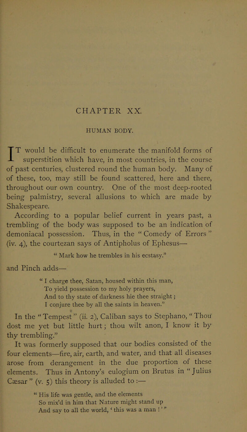 CHAPTER XX. HUMAN BODY. IT would be difficult to enumerate the manifold forms of superstition which have, in most countries, in the course of past centuries, clustered round the human body. Many of of these, too, may still be found scattered, here and there, throughout our own country. One of the most deep-rooted being palmistry, several allusions to which are made by Shakespeare. According to a popular belief current in years past, a trembling of the body was supposed to be an indication of demoniacal possession. Thus, in the “ Comedy of Errors ” (iv. 4), the courtezan says of Antipholus of Ephesus— “ Mark how he trembles in his ecstasy.” and Pinch adds— “ I charge thee, Satan, housed within this man. To yield possession to my holy prayers. And to thy state of darkness hie thee straight; I conjure thee by all the saints in heaven.” In the “Tempest” (ii. 2), Caliban says to Stephano, “Thou dost me yet but little hurt; thou wilt anon, I know it by thy trembling.” It was formerly supposed that our bodies consisted of the four elements—fire, air, earth, and water, and that all diseases arose from derangement in the due proportion of these elements. Thus in Antony’s eulogium on Brutus in “Julius Caesar ” (v. 5) this theory is alluded to :— “ His life was gentle, and the elements So mix’d in him that Nature might stand up And say to all the world, ‘ this was a man ! ’ ”