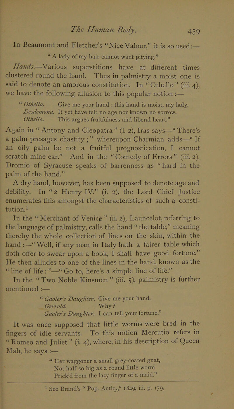 In Beaumont and Fletcher’s “Nice Valour,” it is so used:— “ A lady of my hair cannot want pitying.” Hands.—Various superstitions have at different times clustered round the hand. Thus in palmistry a moist one is said to denote an amorous constitution. In “ Othello ” (iii. 4), we have the following allusion to this popular notion ;— “ Othello. Give me your hand : this hand is moist, my lady. Desdemona. It yet have felt no age nor known no sorrow. Othello. This argues fruitfulness and liberal heart.” Again in “ Antony and Cleopatra ” (i. 2), Iras says—“ There’s a palm presages chastity ; ” whereupon Charmian adds—“ If an oily palm be not a fruitful prognostication, I cannot scratch mine ear.” And in the “ Comedy of Errors ” (iii. 2), Dromio of Syracuse speaks of barrenness as “ hard in the palm of the hand.” A dry hand, however, has been supposed to denote age and debility. In “2 Henry IV.” (i. 2), the Lord Chief Justice enumerates this amongst the characteristics of such a consti- tution.^ In the “ Merchant of Venice ” (ii. 2), Launcelot, referring to the language of palmistry, calls the hand “ the table,” meaning thereby the whole collection of lines on the skin, within the hand :—“Well, if any man in Italy hath a fairer table which doth offer to swear upon a book, I shall have good fortune.” He then alludes to one of the lines in the hand, known as the “ line of life : ”—“ Go to, here’s a simple line of life.” In the “ Two Noble Kinsmen ” (iii. 5), palmistry is further mentioned :— “ Gaoler’s Datighter. Give me your hand. Gerrold. Why ? Gaoler’s Daughter. I can tell your fortune.” It was once supposed that little worms were bred in the fingers of idle servants. To this notion Mercutio refers in “ Romeo and Juliet ” (i. 4), where, in his description of Queen Mab, he says :— “ Her waggoner a small grey-coated gnat. Not half so big as a round little worm Prick’d from the lazy finger of a maid.”