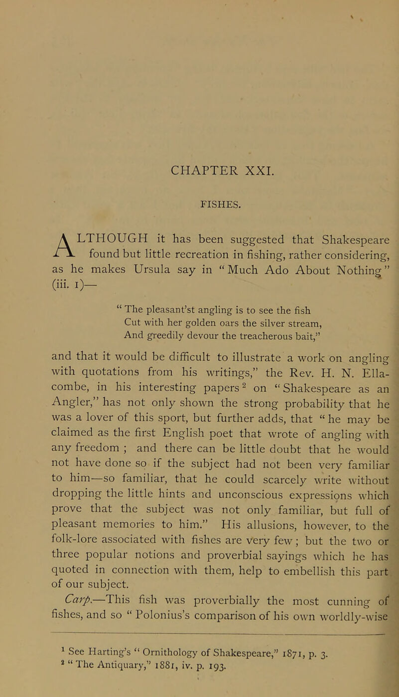 CHAPTER XXI. FISHES. Although it has been suggested that Shakespeare found but little recreation in fishing, rather considering, as he makes Ursula say in “Much Ado About Nothing” (iii. 0— “ The pleasant’st angling is to see the fish Cut with her golden oars the silver stream. And greedily devour the treacherous bait,” and that it would be difficult to illustrate a work on angling with quotations from his writings,” the Rev. H. N. Ella- combe, in his interesting papers^ on “Shakespeare as an Angler,” has not only shown the strong probability that he was a lover of this sport, but further adds, that “ he may be claimed as the first English poet that wrote of angling with any freedom ; and there can be little doubt that he would not have done so if the subject had not been very familiar to him—so familiar, that he could scarcely write without dropping the little hints and unconscious expressipns which prove that the subject was not only familiar, but full of pleasant memories to him.” His allusions, however, to the folk-lore associated with fishes are veiy few; but the two or three popular notions and proverbial sayings which he has quoted in connection with them, help to embellish this part of our subject. Carp.—This fish was proverbially the most cunning of fishes, and so “ Polonius’s comparison of his own worldly-wise ^ See Harting’s “ Ornithology of Shakespeare,” 1871, p. 3. * “ The Antiquary,” 1881, iv. p. 193.