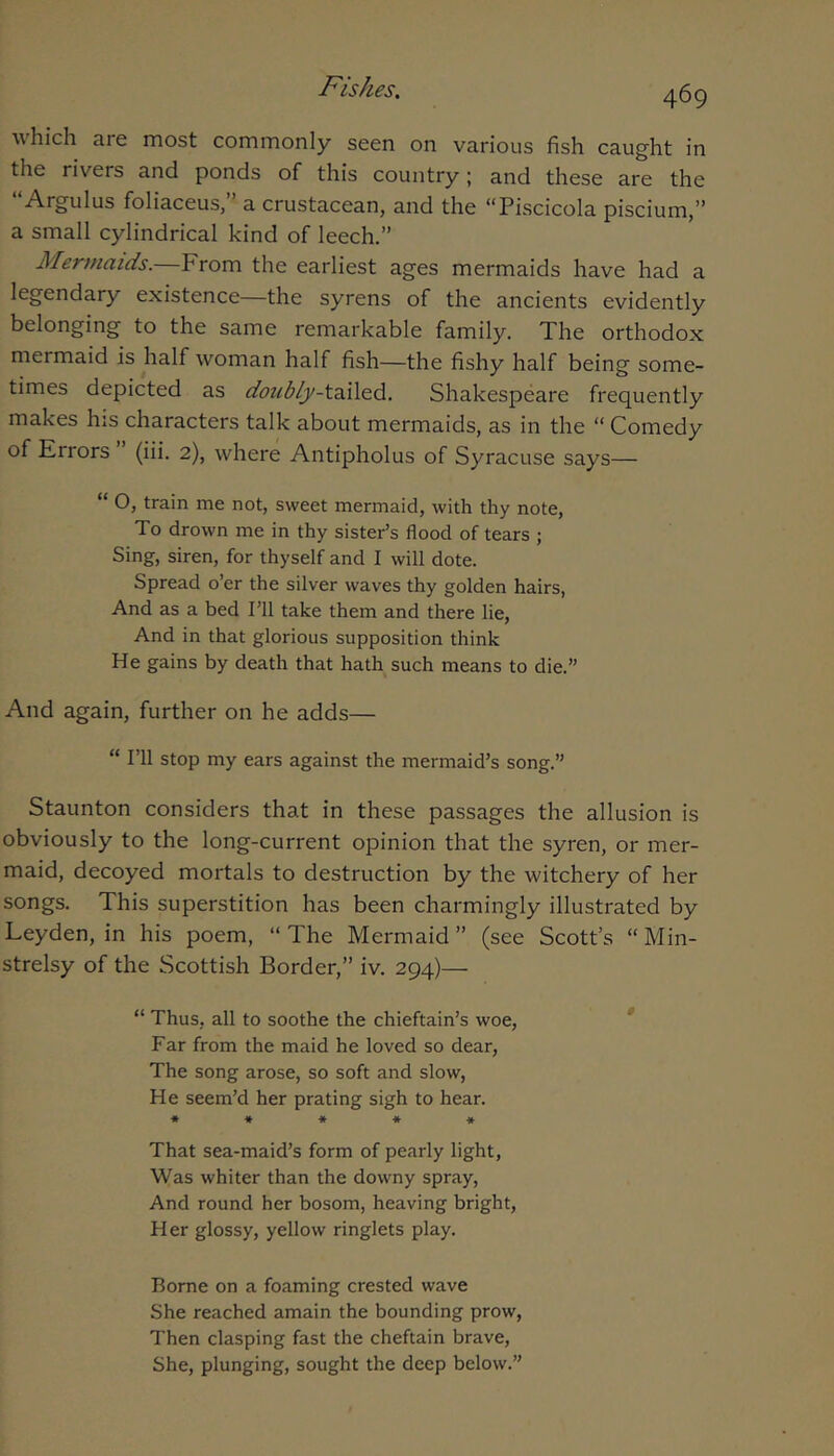 ^\hich are most commonly seen on various fish caught in the rivers and ponds of this country; and these are the “Argulus foliaceus,” a crustacean, and the “Piscicola piscium,” a small cylindrical kind of leech.” Mermaids.—From the earliest ages mermaids have had a legendary existence—the syrens of the ancients evidently belonging to the same remarkable family. The orthodox mermaid is half woman half fish—the fishy half being some- times depicted as doiibly-t'^AQ.6.. Shakespeare frequently makes his characters talk about mermaids, as in the “ Comedy of Errors (iii. 2), where Antipholus of Syracuse says— “ O, train me not, sweet mermaid, with thy note. To drown me in thy sister’s flood of tears ; Sing, siren, for thyself and I will dote. Spread o’er the silver waves thy golden hairs, And as a bed I’ll take them and there lie. And in that glorious supposition think He gains by death that hath such means to die.” And again, further on he adds— “ I’ll stop my ears against the mermaid’s song.” Staunton considers that in these passages the allusion is obviously to the long-current opinion that the syren, or mer- maid, decoyed mortals to destruction by the witchery of her songs. This superstition has been charmingly illustrated by Leyden, in his poem, “ The Mermaid ” (see Scott’s “ Min- strelsy of the Scottish Border,” iv. 294)— “ Thus, all to soothe the chieftain’s woe, * Far from the maid he loved so dear. The song arose, so soft and slow. He seem’d her prating sigh to hear. « « « * * That sea-maid’s form of pearly light. Was whiter than the downy spray. And round her bosom, heaving bright. Her glossy, yellow ringlets play. Borne on a foaming crested wave She reached amain the bounding prow. Then clasping fast the cheftain brave. She, plunging, sought the deep below.”