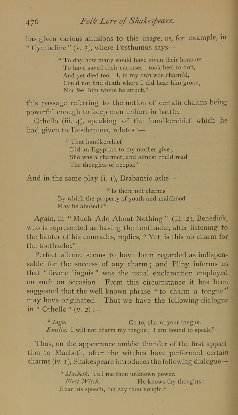 has given various allusions to this usage, as, for example, in “ Cymbeline ” (v. 3), where Posthumus says— “To day how many would have given their honours To have saved their carcases ! took heel to do’t. And yet died too ! I, in my own woe charm’d. Could not find death where I did hear him groan. Nor feel him where he struck.” this passage referring to the notion of certain charms being powerful enough to keep men unhurt in battle. Othello (iii. 4), speaking of the handkerchief which he had given to Desdemona, relates :— “ That handkerchief Did an Egyptian to my mother give ; She was a charmer, and almost could read The thoughts of people.” And in the same play (i. i), Brabantio asks— “Is there not charms By which the property of youth and maidhood May be abused.?” Again, in “ Much Ado About Nothing ” (iii. 2), Benedick, who is represented as having the toothache, after listening to the banter of his comrades, replies, “ Yet is this no charm for the toothache.” Perfect silence seems to have been regarded as indispen- sable for the success of any charm ; and Pliny informs us that “ favete linguis ” was the usual exclamation employed on such an occasion. From this circumstance it has been suggested that the well-known phrase “ to charm a tongue ” may have originated. Thus we have the following dialogue in “ Othello ” (v. 2):— “ lago. Go to, charm your tongue. Emilia. I will not charm my tongue; I am bound to speak.” Thus, on the appearance amidst thunder of the first appari- tion to Macbeth, after the witches have performed certain charms (iv. i), Shakespeare introduces the following dialogue— “ Macbeth. Tell me thou unknown power. First Witch. He knows thy thoughts : Hear his speech, but say thou nought.”