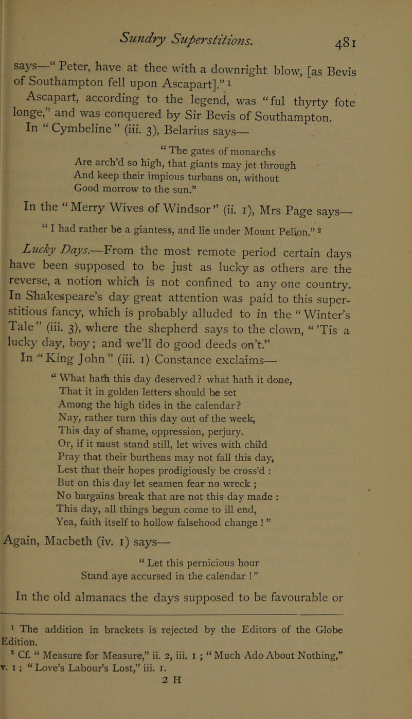 says “ Peter, have at thee with a downright blow, [as Bevis of Southampton fell upon Ascapart].” 1 Ascapart, according to the legend, was “ful thyrty fote longe,” and was conquered by Sir Bevis of Southampton. In “ Cymbeline ” (iii. 3), Belarius says— “ The gates of monarchs Are arch d so high, that giants may jet through And keep their impious turbans on, without Good morrow to the sun.” In the “Merry Wives of Windsor” (ii. i), Mrs Page says— “ I had rather be a giantess, and lie under Mount Pelion.” 2 Lucky Days.—Yxom the most remote period certain days have been supposed to be just as lucky as others are the reverse, a notion which is not confined to any one country. In Shakespeare’s day great attention was paid to this super- stitious fancy, which is probably alluded to in the “ Winter’s Tale ” (iii. 3), where the shepherd says to the clown, “’Tis a lucky day, boy; and we’ll do good deeds on’t.” In-“King John” (iii. i) Constance exclaims— “ What hath this day deserved.? what hath it done, That it in golden letters should he set Among the high tides in the calendar ? Nay, rather turn this day out of the week, This day of shame, oppression, perjury. Or, if it must stand still, let wives with child Pray that their burthens may not fall this day, Lest that their hopes prodigiously be cross’d : But on this day let seamen fear no wreck ; N o bargains break that are not this day made : This day, all things begun come to ill end. Yea, faith itself to hollow falsehood change ! ” Again, Macbeth (iv. i) says— “ Let this pernicious hour Stand aye accursed in the calendar ! ” In the old almanacs the days supposed to be favourable or ' The addition in brackets is rejected by the Editors of the Globe Edition. * Cf. “ Measure for Measure,” ii. 2, iii. i ; “ Much Ado About Nothing,” V. I ; “Love’s Labour’s Lost,” iii. i. 2 H