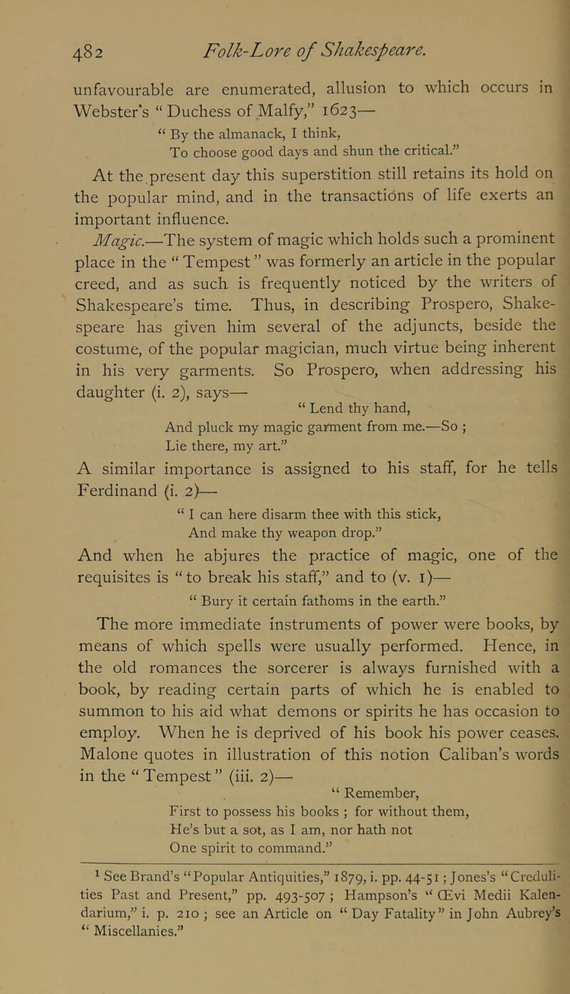 unfavourable are enumerated, allusion to which occurs in Webster's “Duchess of Malfy,” 1623— “ By the almanack, I think. To choose good days and shun the critical.” At the present day this superstition still retains its hold on the popular mind, and in the transactions of life exerts an important influence. Magic.—The system of magic which holds such a prominent place in the “ Tempest ” was formerly an article in the popular creed, and as such is frequently noticed by the writers of Shakespeare’s time. Thus, in describing Prospero, Shake- speare has given him several of the adjuncts, beside the costume, of the popular magician, much virtue being inherent in his very garments. So Prospero, when addressing his daughter (i. 2), says— “ Lend thy hand. And pluck my magic garment from me.—So ; Lie there, my art.” A similar importance is assigned to his staff, for he tells Ferdinand (i. 2)—• “ I can here disarm thee with this stick. And make thy weapon drop.” And when he abjures the practice of magic, one of the requisites is “to break his staff,” and to (v. i)— “ Bury it certain fathoms in the earth.” The more immediate instruments of power were books, by means of which spells were usually performed. Hence, in the old romances the sorcerer is always furnished with a book, by reading certain parts of which he is enabled to summon to his aid what demons or spirits he has occasion to employ. When he is deprived of his book his power ceases. Malone quotes in illustration of this notion Caliban’s words in tire “Tempest” (iii. 2)— “ Remember, First to possess his books ; for without them. He’s but a sot, as I am, nor hath not One spirit to command.” ^ See Brand’s “Popular Antiquities,” 1879, i. pp. 44-51; Jones’s “Creduli- ties Past and Present,” pp. 493-507 ; Hampson’s “ QEvi Medii Kalen- darium,” i. p. 210 ; see an Article on “ Day Fatality” in John Aubrey’s “ Miscellanies.”