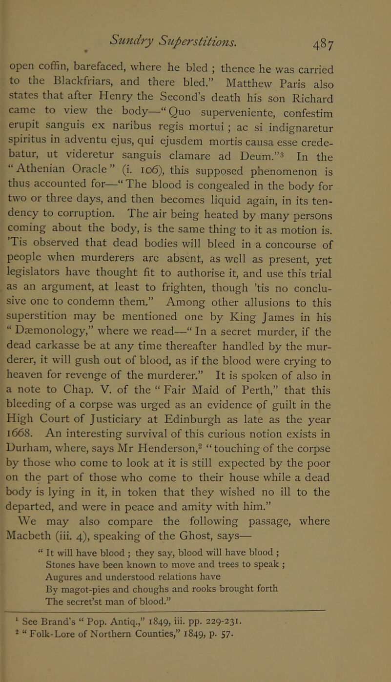 open coffin, barefaced, where he bled ; thence he was carried to the Blackfriars, and there bled.” Matthew Paris also states that after Henry the Second’s death his son Richard came to view the body—“Quo superveniente, confestim erupit sanguis ex naribus regis mortui ; ac si indignaretur spiritus in adventu ejus, qui ejusdem mortis causa esse crede- batur, ut videretur sanguis clamare ad Deum.”3 In the “ Athenian Oracle ” (i. 106), this supposed phenomenon is thus accounted for—“ The blood is congealed in the body for two or three days, and then becomes liquid again, in its ten- dency to corruption. The air being heated by many persons coming about the body, is the same thing to it as motion is. Tis observed that dead bodies will bleed in a concourse of people when murderers are absent, as well as present, yet legislators have thought fit to authorise it, and use this trial as an argument, at least to frighten, though ’tis no conclu- sive one to condemn them.” Among other allusions to this superstition may be mentioned one by King James in his “ Daemonology,” where we read—“ In a secret murder, if the dead carkasse be at any time thereafter handled by the mur- derer, it will gush out of blood, as if the blood were crying to heaven for revenge of the murderer.” It is spoken of also in a note to Chap. V. of the “ Fair Maid of Perth,” that this bleeding of a corpse was urged as an evidence of guilt in the High Court of Justiciary at Edinburgh as late as the year 1668. An interesting survival of this curious notion exists in Durham, where, says Mr Henderson,^ “touching of the corpse by those who come to look at it is still expected by the poor on the part of those who come to their house while a dead body is lying in it, in token that they wished no ill to the departed, and were in peace and amity with him.” We may also compare the following passage, where Macbeth (iii. 4), speaking of the Ghost, says— “ It will have blood ; they say, blood will have blood ; Stones have been known to move and trees to speak ; Augures and understood relations have By magot-pies and choughs and rooks brought forth The secret’st man of blood.” ‘ See Brand’s “ Pop. Antiq.,” 1849, PP- 229-231. 2 “ Folk-Lore of Northern Counties,” 1849, P- 57-