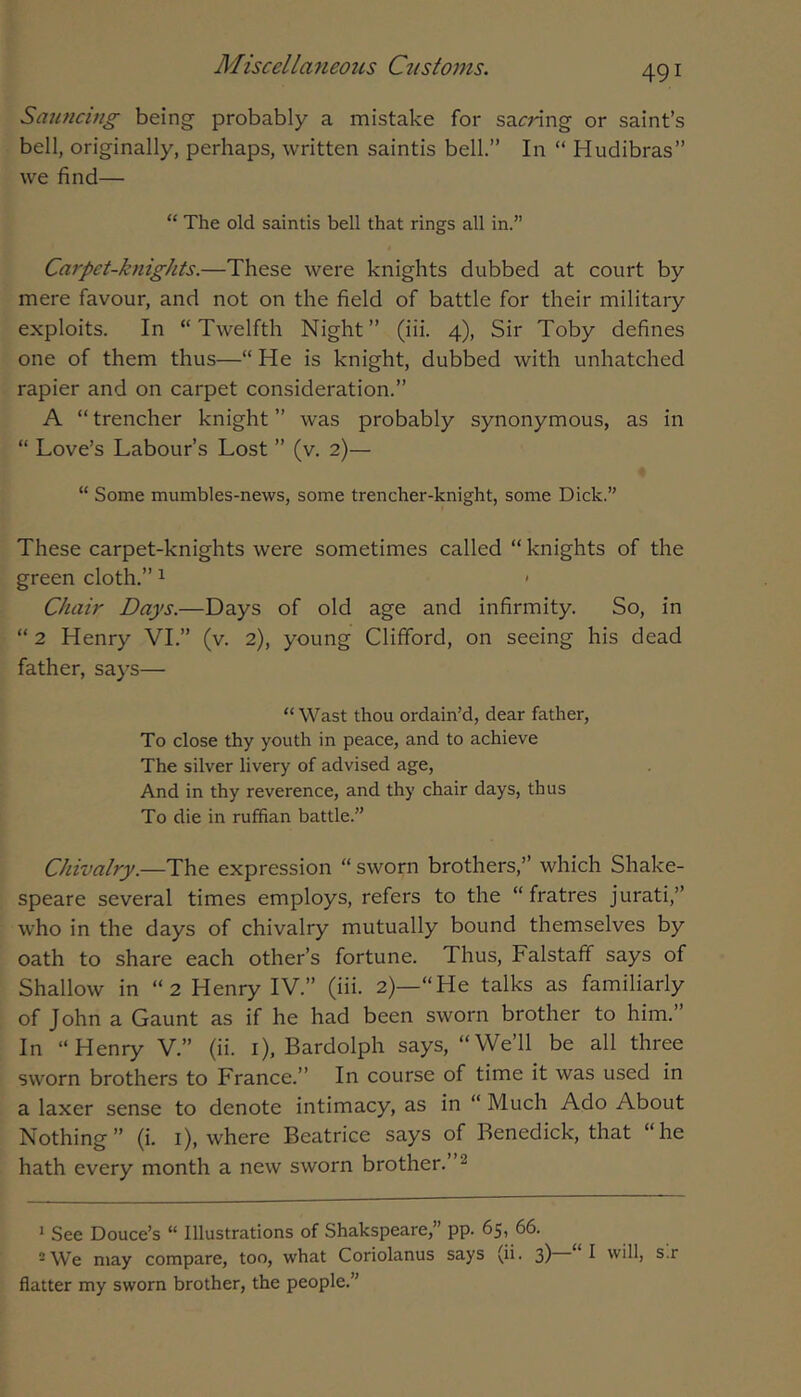 Sauncing being- probably a mistake for sacring or saint’s bell, originally, perhaps, written saintis bell.” In “ Hudibras” vve find— “ The old saintis bell that rings all in.” Carpet-knights.—These were knights dubbed at court by mere favour, and not on the field of battle for their military exploits. In “Twelfth Night” (iii. 4), Sir Toby defines one of them thus—“ He is knight, dubbed with unhatched rapier and on carpet consideration.” A “ trencher knight ” was probably synonymous, as in “ Love’s Labour’s Lost ” (v. 2)— “ Some mumbles-news, some trencher-knight, some Dick.” These carpet-knights were sometimes called “ knights of the green cloth.” ^ < Chair Days.—Days of old age and infirmity. So, in “ 2 Henry VI.” (v. 2), young Clifford, on seeing his dead father, says— “Wast thou ordain’d, dear father, To close thy youth in peace, and to achieve The silver livery of advised age, And in thy reverence, and thy chair days, thus To die in ruffian battle.” Chivalry.—The expression “ sworn brothers,” which Shake- speare several times employs, refers to the “ fratres jurati,” who in the days of chivalry mutually bound themselves by oath to share each other’s fortune. Thus, Falstaff says of Shallow in “2 Henry IV.” (iii. 2)—“He talks as familiarly of John a Gaunt as if he had been sworn brother to him.” In “Henry V.” (ii. i), Bardolph says, “We’ll be all three sworn brothers to France.” In course of time it was used in a laxer sense to denote intimacy, as in “ Much Ado About Nothing” (i. i), where Beatrice says of Benedick, that “he hath every month a new sworn brother.”^ * See Douce’s “ Illustrations of Shakspeare,” pp. 65, 66. ®We may compare, too, what Coriolanus says (ii. 3) will, s.r flatter my sworn brother, the people.”