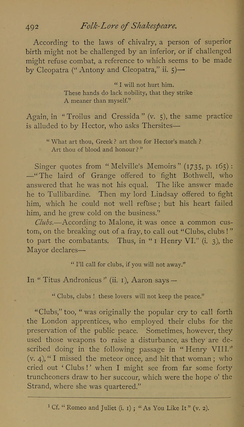 According to the laws of chivalry, a person of superior birth might not be challenged by an inferior, or if challenged might refuse combat, a reference to which seems to be made by Cleopatra (“ Antony and Cleopatra,” ii. 5)— “ I will not hurt him. These hands do lack nobility, that they strike A meaner than myself.” Again, in “Troilus and Cressida ” (v. 5), the same practice is alluded to by Piector, who asks Thersites— “ What art thou, Greek ? art thou for Hector’s match ? Art thou of blood and honour ? ” Singer quotes from “Melville’s Memoirs” (173S) P- 165); —“The laird of Grange offered to fight Bothwell, who answered that he was not his equal. The like answer made he to Tullibardine. Then my lord Lindsay offered to fight him, which he could not well refuse; but his heart failed him, and he grew cold on the business.” Clubs.—According to Malone, it was once a common cus- tom, on the breaking out of a fray, to call out “Clubs, clubs ! ” to part the combatants. Thus, in “ i Henry VI.” (i. 3), the Mayor declares— “ I’ll call for clubs, if you will not away.” In “ Titus Andronicus ” (ii. i), Aaron says — “ Clubs, clubs ! these lovers will not keep the peace.” “Clubs,” too, “ was originally the popular cry to call forth the London apprentices, who employed their clubs for the preservation of the public peace. Sometimes, however, they used those weapons to raise a disturbance, as they are de- scribed doing in the following passage in “ Henry VI11.” (v. 4), “ I missed the meteor once, and hit that woman ; who cried out ‘ Clubs ! ’ when I might see from far some forty truncheoners draw to her succour, which were the hope o’ the Strand, where she was quartered.” ^ Cf “ Romeo and Juliet (i. i) ; “ As You Like It ” (v. 2).