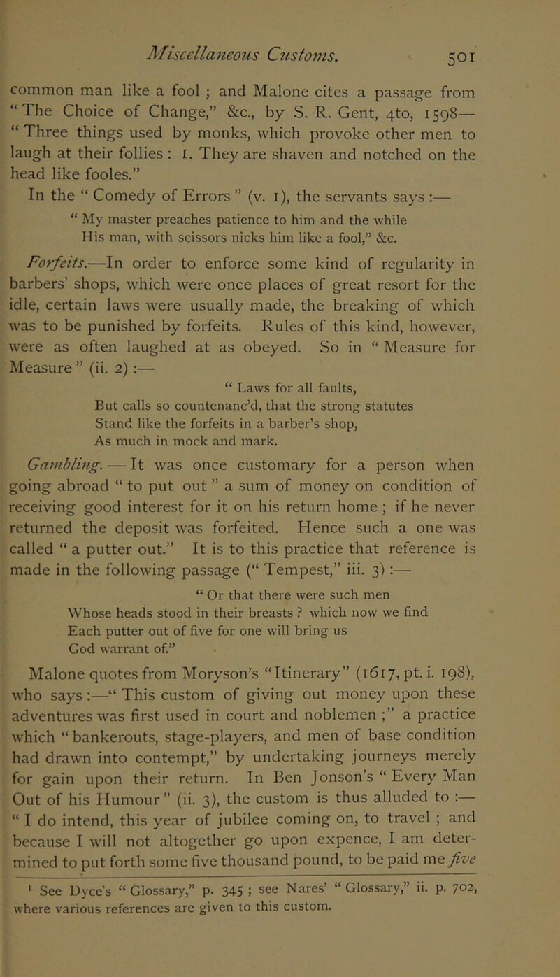 common man like a fool; and Malone cites a passage from “The Choice of Change,” &c., by S. R. Gent, 4to, 1598— “ Three things used by monks, which provoke other men to laugh at their follies : i. They are shaven and notched on the head like fooles.” In the “ Comedy of Errors ” (v. i), the servants says :— “ My master preaches patience to him and the while His man, with scissors nicks him like a fool,” &c. Forfeits.—In order to enforce some kind of regularity in barbers’ shops, which were once places of great resort for the idle, certain laws were usually made, the breaking of which was to be punished by forfeits. Rules of this kind, however, were as often laughed at as obeyed. So in “ Measure for Measure ” (ii. 2) :— “ Laws for all faults. But calls so countenanc’d, that the strong statutes Stand like the forfeits in a barber’s shop. As much in mock and mark. Gatnbling. — It was once customary for a person when going abroad “ to put out ” a sum of money on condition of receiving good interest for it on his return home ; if he never returned the deposit was forfeited. Hence such a one was called “ a putter out.” It is to this practice that reference is made in the following passage (“ Tempest,” iii. 3):— “ Or that there were such men Whose heads stood in their breasts ? which now we find Each putter out of five for one will bring us God warrant of.” . Malone quotes from Moryson’s “Itinerary” (1617, pt.i. 198), who says :—“ This custom of giving out money upon these adventures was first used in court and noblemen a practice which “bankerouts, stage-players, and men of base condition had drawn into contempt,” by undertaking journeys merely for gain upon their return. In Ben Jonson’s “ Every Man Out of his Humour ” (ii. 3), the custom is thus alluded to :— “ I do intend, this year of jubilee coming on, to travel ; and because I will not altogether go upon expence, I am deter- mined to put forth some five thousand pound, to be paid five ‘ See Dyce's “Glossary,” p. 345 i see Nares’ “Glossary,” ii. p. 702, where various references are given to this custom.