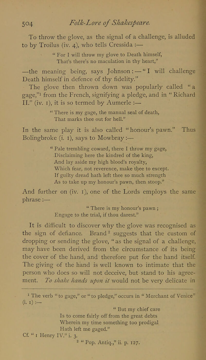 To throw the glove, as the signal of a challenge, is alluded to by Troilus (iv. 4), who tells Cressida :— “For I will throw my glove to Death himself, That’s there’s no maculation in thy heart,” —the meaning being, says Johnson: — “I will challenge Death himself in defence of thy fidelity.” The glove then thrown down was popularly called “ a gage,”i from the French, signifying a pledge, and in “ Richard 11.” (iv. i), it is so termed by Aumerle ;— “ There is my gage, the manual seal of death, That marks thee out for hell.” In the same play it is also called “ honour’s pawn.” Thus Bolingbroke (i. i), says to Mowbray :— “ Pale trembling coward, there I throw my gage, Disclaiming here the kindred of the king, And lay aside my high blood’s royalty. Which fear, not reverence, make thee to except. If guilty dread hath left thee so much strength As to take up my honour’s pawn, then stoop.” And further on (iv. i), one of the Lords employs the same phrase:— “ There is my honour’s pawn ; Engage to the trial, if thou darest.” It is difficult to discover why the glove was recognised as the sign of defiance. Brand ^ suggests that the custom of dropping or sending the glove, “ as the signal of a challenge, may have been derived from the circumstance of its being the cover of the hand, and therefore put for the hand itself The giving of the hand is well known to intimate that the person who does so will not deceive, but stand to his agree- ment. To shake Jiafids upon it would not be very delicate in ^ The verb “ to gage,” or “ to pledge,” occurs in “ Merchant of Venice” (i. I) “ But my chief care Is to come fairly off from the great debts Wherein my time something too prodigal Hath left me gaged.” Cf. “ I Henry IV.” i. 3. ^ “ Pop. Antiq.,” ii. p. 127.