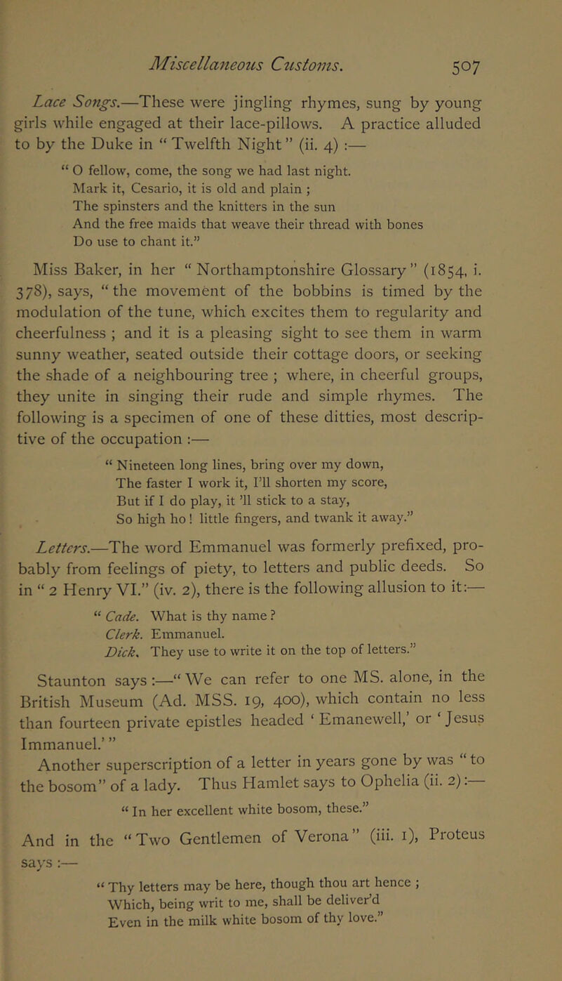 Lace Songs.—These were jingling rhymes, sung by young girls while engaged at their lace-pillows. A practice alluded to by the Duke in “ Twelfth Night ” (ii. 4) :— “ O fellow, come, the song we had last night. Mark it, Cesario, it is old and plain ; The spinsters and the knitters in the sun And the free maids that weave their thread with bones Do use to chant it.” Miss Baker, in her “Northamptonshire Glossary” (1854, i. 378), says, “the movement of the bobbins is timed by the modulation of the tune, which excites them to regularity and cheerfulness ; and it is a pleasing sight to see them in warm sunny weather, seated outside their cottage doors, or seeking the shade of a neighbouring tree ; where, in cheerful groups, they unite in singing their rude and simple rhymes. The following is a specimen of one of these ditties, most descrip- tive of the occupation :— “ Nineteen long lines, bring over my down, The faster I work it. I’ll shorten my score. But if I do play, it ’ll stick to a stay, So high ho ! little fingers, and twank it away.” Letters.—The word Emmanuel was formerly prefixed, pro- bably from feelings of piety, to letters and public deeds. So in “ 2 Henry VI.” (iv. 2), there is the following allusion to it:— “ Cade. What is thy name ? Clerk. Emmanuel. Dick. They use to write it on the top of letters.” Staunton says:—“We can refer to one MS. alone, in the British Museum (Ad. MSS. 19, 400), which contain no less than fourteen private epistles headed ‘ Emanewell,’ or ‘Jesus Immanuel.’ ” Another superscription of a letter in years gone by was to the bosom” of a lady. Thus Hamlet says to Ophelia (ii. 2). “ In her excellent white bosom, these.” And in the “Two Gentlemen of Verona” (iii. i), Proteus says:— “ Thy letters may be here, though thou art hence ; Which, being writ to me, shall be deliver’d Even in the milk white bosom of thy love.”