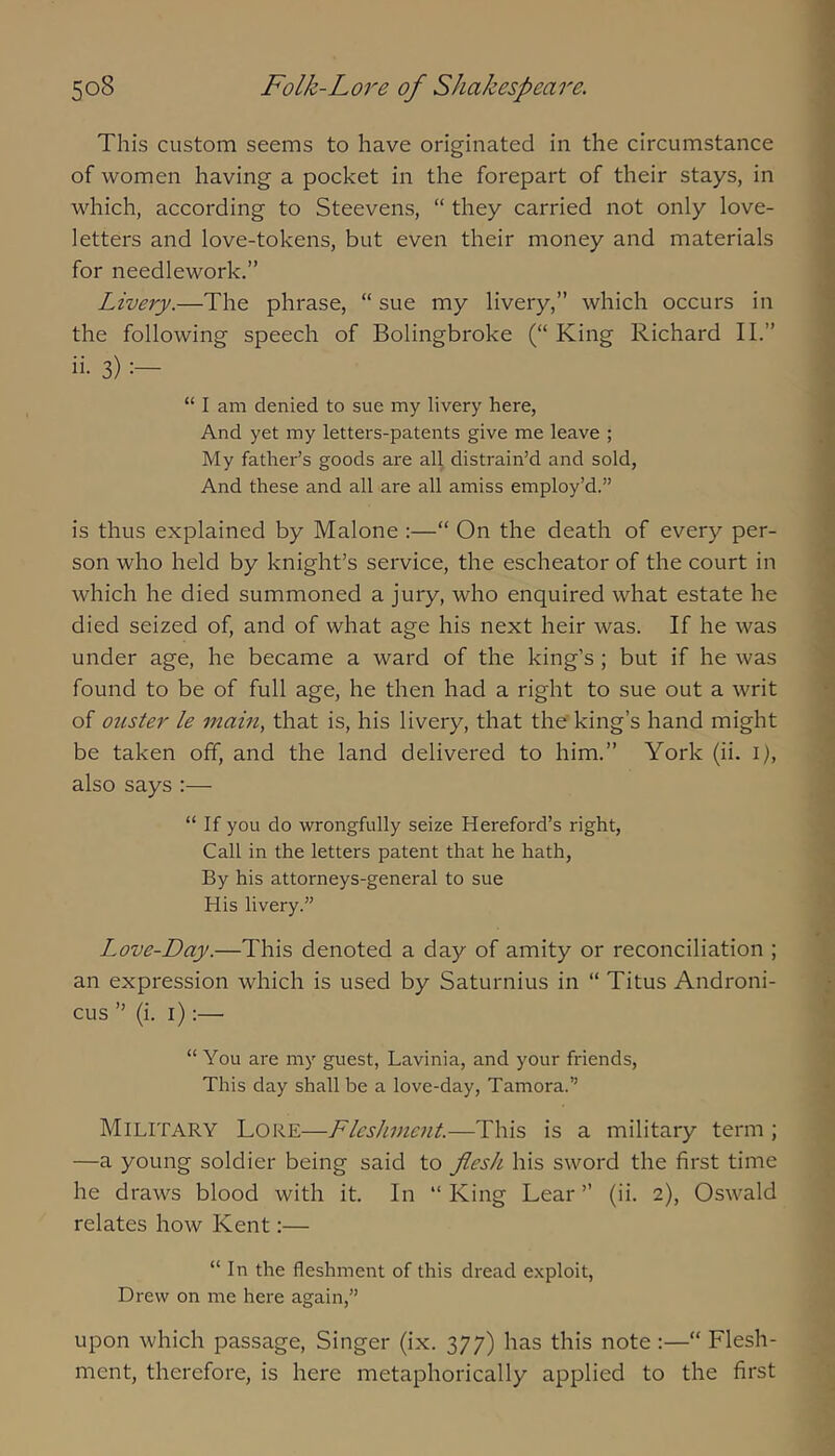 This custom seems to have originated in the circumstance of women having a pocket in the forepart of their stays, in which, according to Steevens, “ they carried not oniy love- ietters and iove-tokens, but even their money and materiais for neediework.” Livery.—The phrase, “ sue my iivery,” which occurs in the foiiowing speech of Boiingbroke (“ King Richard II.” ii- 3) “ I am denied to sue my livery here, And yet my letters-patents give me leave ; My father’s goods are all distrain’d and sold. And these and all are all amiss employ’d.” is thus expiained by Maione :—“ On the death of every per- son who held by knight’s service, the escheator of the court in which he died summoned a jury, who enquired what estate he died seized of, and of what age his next heir was. If he was under age, he became a ward of the king’s ; but if he was found to be of full age, he then had a right to sue out a writ of ouster le main, that is, his livery, that the'king’s hand might be taken off, and the land delivered to him.” York (ii. i), also says :— “ If you do wrongfully seize Hereford’s right, Call in the letters patent that he hath, By his attorneys-general to sue His livery.” Love-Day.—This denoted a day of amity or reconciliation ; an expression which is used by Saturnius in “ Titus Androni- cus ” (i. i):— “ You are my guest, Lavinia, and your friends. This day shall be a love-day, Tamora.” Military Lore—Fleshment.—This is a military term ; —a young soldier being said to flesh his sword the first time he draws blood with it. In “ King Lear ” (ii. 2), Oswald relates how Kent:— “In the fleshment of this dread e.xploit, Drew on me here again,” upon which passage. Singer (ix. 377) has this note :—“ Flesh- ment, therefore, is here metaphorically applied to the first