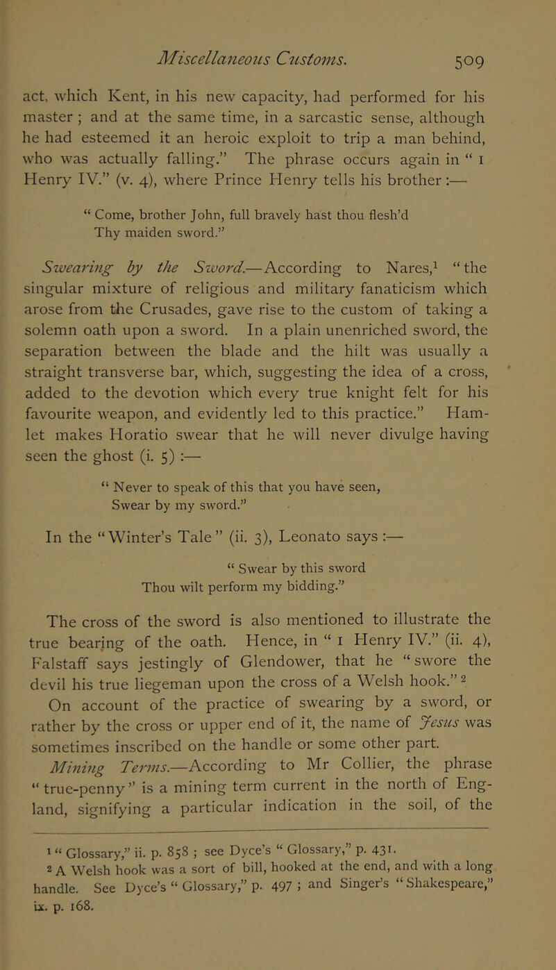 act, which Kent, in his new capacity, had performed for his master ; and at the same time, in a sarcastic sense, although he had esteemed it an heroic exploit to trip a man behind, who was actually falling.” The phrase occurs again in “ i Henry IV.” (v. 4), where Prince Henry tells his brother:— “ Come, brother John, full bravely hast thou flesh’d Thy maiden sword.” Swearing by the Sword.—According to Nares,^ “the singular mixture of religious and military fanaticism which arose from tlie Crusades, gave rise to the custom of taking a solemn oath upon a sword. In a plain unenriched sword, the separation between the blade and the hilt was usually a straight transverse bar, which, suggesting the idea of a cross, added to the devotion which every true knight felt for his favourite weapon, and evidently led to this practice.” Ham- let makes Horatio swear that he will never divulge having seen the ghost (i. 5) :— “ Never to speak of this that you have seen. Swear by my sword.” In the “Winter’s Tale” (ii. 3), Leonato says :— “ Swear by this sword Thou wilt perform my bidding.” The cross of the sword is also mentioned to illustrate the true bearing of the oath. Hence, in “ i Plenry IV.” (ii. 4), Falstaff says jestingly of Glendower, that he “swore the devil his true liegeman upon the cross of a Welsh hook. ^ On account of the practice of swearing by a sword, or rather by the cross or upper end of it, the name of Jesus was sometimes inscribed on the handle or some other part. Mining According to Mr Collier, the phrase “ true-penny’’ is a mining term current in the noith of Gng- land, signifying a particular indication in the soil, of the 1 “ Glossary,” ii. p. 858 ; see Dyce’s “ Glossary,” p. 431- ^ A Welsh hook was a sort of bill, hooked at the end, and with a long handle. See Dyce’s “ Glossary,” p. 497 5 and Singer’s “ Shakespeare,” ix. p. 168.