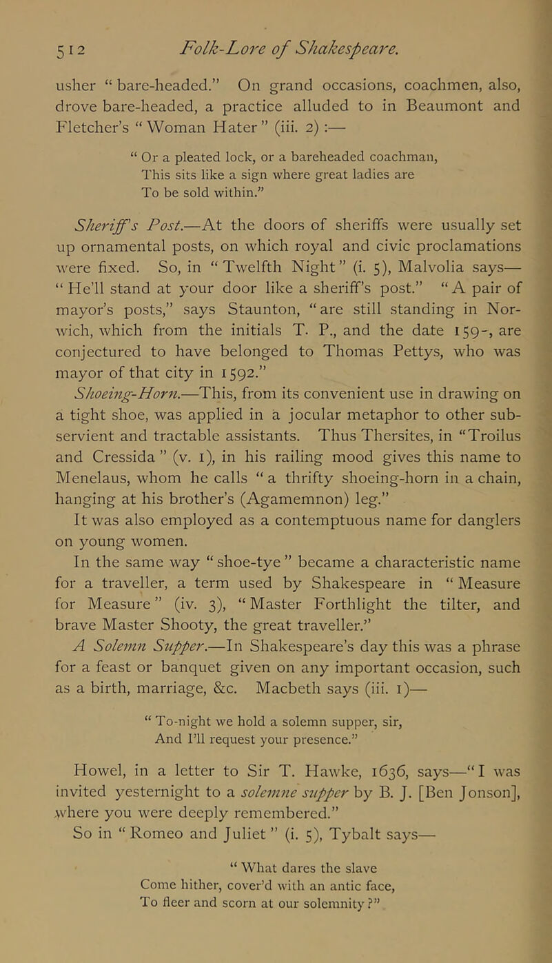 usher “ bare-headed.” On grand occasions, coachmen, also, drove bare-headed, a practice alluded to in Beaumont and Fletcher’s “Woman Hater” (iii. 2):— “ Or a pleated lock, or a bareheaded coachman, This sits like a sign where great ladies are To be sold within.” Sheriff's Post.—At the doors of sheriffs were usually set up ornamental posts, on which royal and civic proclamations were fixed. So, in “Twelfth Night” (i. 5), Malvolia says— “ He’ll stand at your door like a sheriff’s post.” “A pair of mayor’s posts,” says Staunton, “are still standing in Nor- wich, which from the initials T. P., and the date 159-, are conjectured to have belonged to Thomas Pettys, who was mayor of that city in 1592.” Shoeing-Horn.—This, from its convenient use in drawing on a tight shoe, was applied in a jocular metaphor to other sub- servient and tractable assistants. Thus Thersites, in “Troilus and Cressida ” (v. i), in his railing mood gives this name to Menelaus, whom he calls “ a thrifty shoeing-horn in a chain, hanging at his brother’s (Agamemnon) leg.” It was also employed as a contemptuous name for danglers on young women. In the same way “ shoe-tye ” became a characteristic name for a traveller, a term used by Shakespeare in “ Measure for Measure” (iv. 3), “Master Forthlight the tilter, and brave Master Shooty, the great traveller.” A Solemn Supper.—In Shakespeare’s day this was a phrase for a feast or banquet given on any important occasion, such as a birth, marriage, &c. Macbeth says (iii. i)— “ To-night we hold a solemn supper, sir. And Til request your presence.” Howel, in a letter to Sir T. Hawke, 1636, says—“I was invited yesternight to a soleinne supper by B. J. [Ben Jonson], where you were deeply remembered.” So in “ Romeo and Juliet ” (i. 5), Tybalt says— “ What dares the slave Come hither, cover’d with an antic face. To fleer and scorn at our solemnity?”