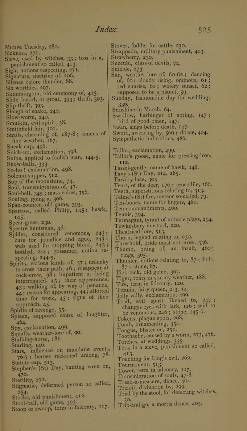 Shrove Tuesday, 280. Sickness, 271. Sieve, used by witches, 33; toss in a, punishment so called, 413. Sigh, notions respecting, 271, Signature, doctrine of, 206. Silence before thunder, 88. Six worthies, 297. Skiramington, old ceremony of, 415. Slide board, or groat, 393; thrift, 393. Slip-thrift, 393. Slough of snake, 242. Slow-worm, 240. Smulkin, evil spirit, 58. Smithfield fair, 301. Snails, charming of, 187-8; omens of fine weather, 187. Sneak cup, 496. Snick-up, exclamation, 498. Snipe, applied to foolish man, I44'S' Snow-balls, 393. So-ho ! exclamation, 498. Solemn supper, 512. Sop o’ the moonshine, 74. Soul, transmigration of, 47. Soul-bell, 345 ; mass cakes, 356. Souling, going a, 306. Span-counter, old game, 393. Sparrow, called Philip, 145! hawk, 145- Spear-grass, 230. Spectre huntsman, 46. Spider, considered venomous, 243 cure tor jaundice and ague, 243 web used for stopping blood, 243 ; bottled, 244; gossamer, notion re- specting, 244-5. , , , Spirits, various kinds of, 57 > unlucky to cross their path, 46 ; disappear at cock-crow, 98; impatient at being interrogated, 43 5 their appearance, 43 ; walking of, by way of penance, 44; reason for appearing, 44 > allotted time for work, 45; signs of their approach. 45. Spirits of revenge, 55- Spleen, supposed cause of laughter, 464- Spy, exclamation, 499. Squalls, weather-lore of, 90. Stalking-horse, 181. Starling, 146. Stars, influence on mundane events, 76-7; heroes reckoned among, 7° Statute-cap, 513. Stephen’s (St) Day, hunting wren on, 470. Sterility, 272. Stigmatic, deformed person so called, 254. Stocks, old punishment, 412. Stool-ball, old game, 393- Stoop or swoop, term in falconry, 117 Stover, fodder for cattle, 230. Strappado, military punishment, 413. Strawbeny, 230. Succubi, class of devils, 74. Suicide, 273. Sun, weather-lore of, 60-62 ; dancing of, 60; cloudy rising, ominous, 61 ; red sunrise, 61 ; watery sunset, 62; supposed to be a planet, 59. Sunday, fashionable day for wedding, 336. Sunshine in March, 64. Swallow, harbinger of spring, 147 ; bird of good omen, 147. Swan, sings before death, 147. Sword, swearing by, 509 ; dance, 404. Sympathetic indications, 486. Tailor, exclamation, 499. Tailor’s goose, name for pressing-iron, 112. Tassel-gentle, name of hawk, 148. Tavy’s (St) Day, 214, 285- Tawdry lace, 305 Tears, of the deer, 170 ; crocodile, 166. Teeth, superstitions relating to, 313. Telme’s (St) fire, meteor so-called, 79. Ten-bones, name for fingers, 460. Ten commandments, 460. Tennis, 394. Termagant, tyrant of miracle plays, 294. Tewkesbury mustard, 220. Theatrical lore, 513. Thorn, legend relating to, 230. Threshold, bride must not cross, 336. Thumb, biting of, an insult, 460; rings, 365. Thunder, notions relating to, 87 ; bolt, 87 ; stone, 87. Tick-tack, old game, 395. Tiger, roars in stormy weather, 188. Tire, term in falconry, 120. Titania, fairy queen, 2-3, 14. Tilly-vally, exclamation, 499. Toad, evil spirit likened to, 247 ; changes eyes with lark, 126 ; said to be venomous, 246 ; stone, 245-6. Tokens, plague spots, 268. Tomb, ornamenting, 354. Tongue, blister on, 251. Toothache, caused by a worm, 273, 476. Torches, at weddings, 335. Toss, in a sieve, punishment so called, 413- Touching for king’s evil, 262. Tournament, 513. Tower, term in falconry, 117- Transmigration of souls, 47-8. Tread-a-measure, dance, 404. Trefoil, divination by, 299. Trial by the stool, for detecting witches, 30. Trip-and-go, a morris dance, 405.