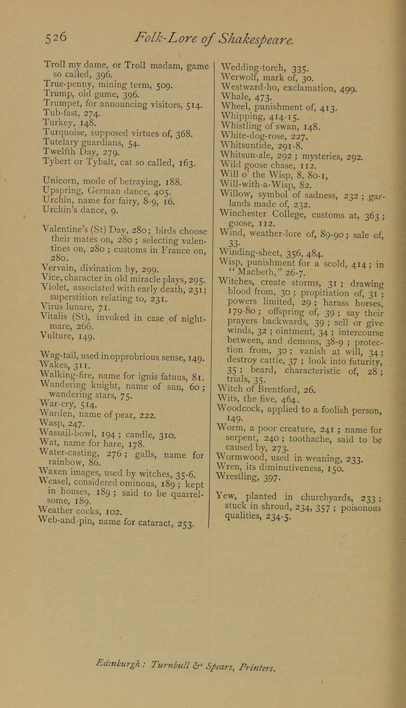 Troll my dame, or Troll madam, game so called, 396. True-penny, mining term, 509. Trump, old game, 396. Trumpet, for announcing visitors, 514. Tub-fast, 274. Turkey, 148. Turquoise, supposed virtues of, 368. Tutelary guardians, 54. Twelfth Day, 279. Tybert or Tybalt, cat so called, 163. Unicorn, mode of betraying, 188. Upspring, German dance, 405. Urchin, name for fairy, 8-9, 16. Urchin’s dance, 9. Valentine’s (St) Day, 280; birds choose their mates on, 280 ; selecting valen- tines on, 280 ; customs in France on, 280. Vervain, divination by, 299. Vice, character in old miracle plays, 295. Violet, associated with early death, 231; superstition relating to, 231. Virus lunare, 71. Vitalis (St), invoked in case of night- mare, 266. Vulture, 149. Wag-tail, used in opprobrious sense, 149. Wakes, 311. Walking-fire, name for ignis fatuus, 81. Wandering knight, name of sun, 60 ; wandering stars, 75. War-cry, 514. Warden, name of pear, 222. Wasp, 247. Wassail-bowl, 194 ; candle, 310. Wat, name for hare, 178. Water-casting, 276; galls, name for rainbow, 86. Waxen images, used by witches, 35-6. Weasel, considered ominous, 189 ; kept in houses, 189 ; said to be quarrel- some, 189. Weather cocks, 102. Web-and-pin, name for cataract, 253. Wedding-torch, 335. Werwolf) mark of, 30. Westward-ho, exclamation, 499. Whale, 473. Wheel, punishment of, 413. Whipping, 414-15- Whistling of swan, 148. White-dog-rose, 227. Whitsuntide, 291-8. Whitsun-ale, 292 ; mysteries, 292. Wild goose chase, 112. Will o’ the Wisp, 8, 80-1, Will-with-a-Wisp, 82. Willow, symbol of sadness, 232 j gar- lands made of, 232. Winchester College, customs at, 363 ; goose, 112. Wind, weather-lore of, 89-90; sale of, 33- Winding-sheet, 356, 484. Wisp, punishment for a scold, 414: in “ Macbeth,” 26-7. Witches, create storms, 31 ; drawng blood from, 30 ; propitiation of, 31 ; powers limited, 29 ; harass horses, 179-80; offspring of, 39; say their prayers backwards, 39 ; sell or give winds, 32 ; ointment, 34 ; intercourse between, and demons, 38-9 ; protec- tion from, 30 ; vanish at will, 34; destroy cattle, 37 ; look into futurity, 35 ; beard, characteristic of, 28; trials, 35. Witch of Brentford, 26. Wits, the five, 464. Woodcock, applied to a foolish person, 149- Worm, a poor creature, 241 ; name for serpent, 240 ; toothache, said to be caused by, 273. Wormwood, used in weaning, 233. Wren, its diminutiveness, 150. Wrestling, 397. Yew, planted in churchyards, 233 ; stuck in shroud, 234, 357 ; poisonous qualities, 234-5. Eiimburgh: Turubull Spears, Prwters.