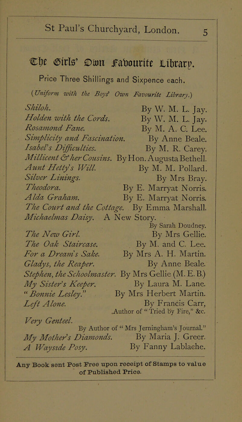 '€\)t £DU)n jfahourite itbrarp. Price Three Shillings and Sixpence each. (Uniform with the Boy^ Own Favourite Library.) By W. M. L. Jay. By W. M. L. Jay. By M. A. C. Lee. By Anne Beale. By M. R. Carey. Shiloh. Holden with the Cords. Rosamond Fane. Simplicity and Fascination. Isabel's Difficulties. Millicent & her Cousins. By Hon. Augusta Bethell. Aunt Hetty's Will. By M. M. Pollard. Silver Linings. By Mrs Bray. Theodora. By E. Marryat Norris. Alda Graham. By E. Marryat Norris. The Court and the Cottage. By Emma Marshall. Michaelmas Daisy. A New Story. By Sarah Doudney. The New Girl. By Mrs Gellie. The Oak Staircase. By M. and C. Lee. For a Dreams Sake. By Mrs A. H. Martin. Gladys, the Reaper. By Anne Beale. Stephen, the Schoolmaster. By Mrs Gellie (M. E. B.) My Sister's Keeper. By Laura M. Lane. Bonnie Lesley. By Mrs Herbert Martin. Left Alone. By Francis Carr, .Author of “ Tried by Fire,” &c. Very Genteel. By Author of “ Mrs Jerningham’s Journal.” My Mother's Diamonds. By Maria J. Greer. A Wayside Posy. By Fanny Lablache. I Any Book sent Post Free upon receipt of Stamps to value