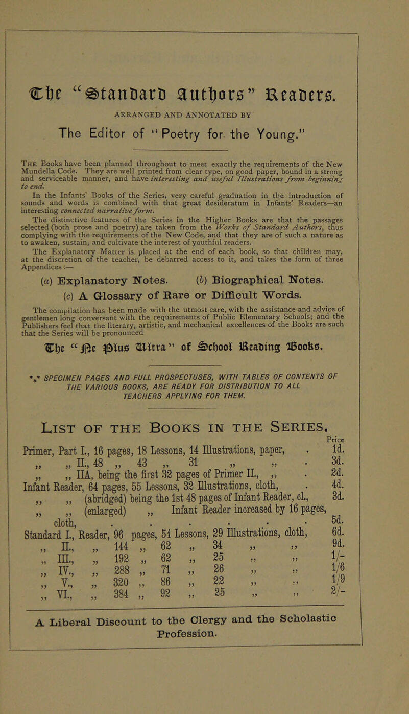 clK “€)tanDarD autl)or0” Eeat)er0. ARRANGED AND ANNOTATED BY The Editor of  Poetry for the Young.” The Books have been planned throughout to meet exactly the requirements of the New Mundella Code. They are well printed from clear type, on good paper, bound in a strong and serviceable manner, and have interesting and useful Illustrations from beginning to end. In the Infants' Books of the Series, very careful graduation in the introduction of sounds and words is combined with that great desideratum in Infants’ Readers—an interesting connected narrative for7n. The distinctive features of the Series in the Higher Books are that the passages selected (both prose and poetry) are taken from the IVorks of Standard Authors, thus complying with the requirements of the New Code, and that they are of such a nature as to awaken, sustain, and cultivate the interest of youthful readers. The Explanatory Matter is placed at the end of each book, so that children may, at the discretion of the teacher, be debarred access to it, and takes the form of three Appendices;— (a) Explanatory Notes. (6) Biographical Notes. (c) A Glossary of Bare or Difl&cult Words. The compilation has been made with the utmost care, with the assistance and advice of fentlemen long conversant with the requirements of Public Elementary Schools; and the 'ublishers feel that the literary, artistic, and mechanical excellences of the Books are such that the Series will be pronounced 3Ultra” of ^cl)ool HReaUmg llBoobo, «,* SPECIMEN PAGES AND FULL PROSPECTUSES, WITH TABLES OF CONTENTS OF THE VARIOUS BOOKS, ARE READY FOR DISTRIBUTION TO ALL TEACHERS APPLYING FOR THEM. I 1 List of the Books in the Series, Price Primer, Part L, 16 pages, 18 Lessons, 14 Illustrations, paper, ,, „ n., 48 ,, 43 ,, 31 „ „ „ „ IIA, being the first 32 pages of Primer II., „ Infant Reader, 64 pages, 55 Lessons, 32 Illustrations, cloth, „ „ (abridged) being the 1st 48 pages of Infant Reader, cl., „ „ (enlarged) „ Infant Reader increased by 16 pages, cloth. . • . . Standard L, Reader, 96 pages, 51 Lessons, 29 Illustrations, cloth, )> IL, ,, 144 „ 62 „ 34 5) M „ III., „ 192 „ 62 „ 25 „ IV., „ 288 „ 71 „ 26 V >> . *> Jf 320 „ 86 ,, 22 1 > VI 384 „ 92 „ 25 >> Id. 3d. 2d. 4d. 3d. 5d. 6d. 9d. 1/- 1/6 1/9 2/- A Liberal Discount to the Clergy and the Scholastic