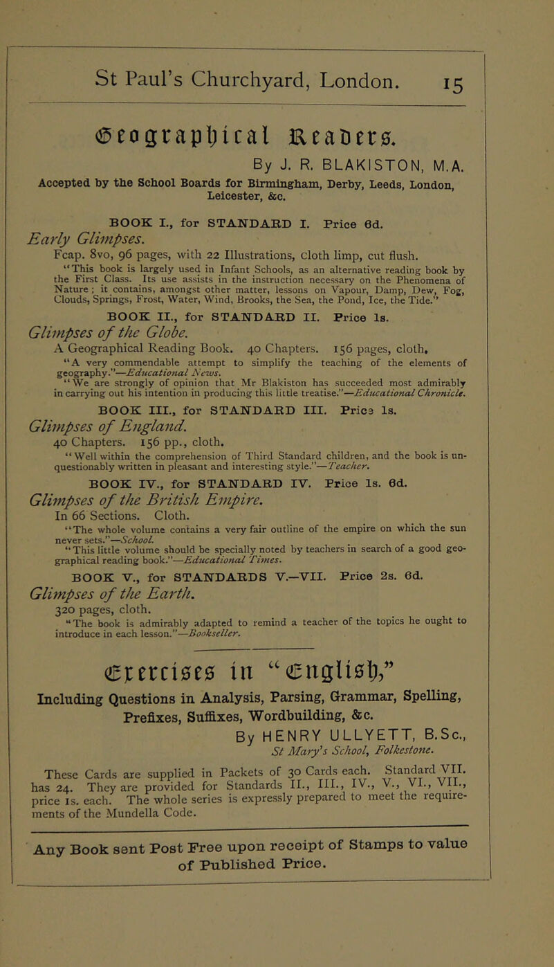 (SDeograpljical Eealiers. By J. R. BLAKISTON. M.A. Accepted by the School Boards for Birmingham, Derby, Leeds, London, Leicester, &c. BOOK I., for STANDARD I. Price 6d. Early Glimpses. Fcap. 8vo, 96 pages, with 22 Illustrations, cloth limp, cut flush. “This book is largely used in Infant Schools, as an alternative reading book by the First Class. Its use assists in the instruction necessary on the Phenomena of Nature ; it contains, amongst other matter, lessons on Vapour, Damp, Dew, Fog, Clouds, Springs, Frost, Water, Wind, Brooks, the Sea, the Pond, Ice, the Tide.” BOOK II., for STANDARD II. Price Is. Glimpses of the Globe. A Geographical Reading Book. 40 Chapters. 156 pages, cloth, “A very commendable attempt to simplify the teaching of the elements of geography.—Educational News. “We are strongly of opinion that Mr Blakiston has succeeded most admirably in carrying out his intention in producing this little treatise.”—Educational Chronicle. BOOK III., for STANDARD III. Price Is. Glimpses of England. 40 Chapters. 156 pp., cloth. “Well within the comprehension of Third Standard children, and the book is un- questionably written in pleasant and interesting style.—Teacher. BOOK IV., for STANDARD IV. Price Is. Od. Glimpses of the British Empire. In 66 Sections. Cloth. “The whole volume contains a very fair outline of the empire on which the sun never sets.”—School. “ This little volume should be specially noted by teachers in search of a good geo- graphical reading book.”—Educational Times. BOOK V., for STANDARDS V.—VII. Price 2s. 6d. Glimpses of the Earth. 320 pages, cloth. The book is admirably adapted to remind a teacher of the topics he ought to introduce in each lesson.”—Bookseller. ciercises in “ettglisl;,” Including Questions in Analysis, Parsing, Grammar, Spelling, Prefixes, Suffixes, Wordbuilding, &c. By HENRY ULLYETT, B.Sc., St Mary's School, Folkestone. These Cards are supplied in Packets of 30 Cards each. Standard VII. has 24. They are provided for Standards II., III., IV., V., Vi., Vii., price IS. each. The whole series is expressly prepared to meet the require- ments of the Mundella Code. Any Book sent Post Free upon receipt of Stamps to value