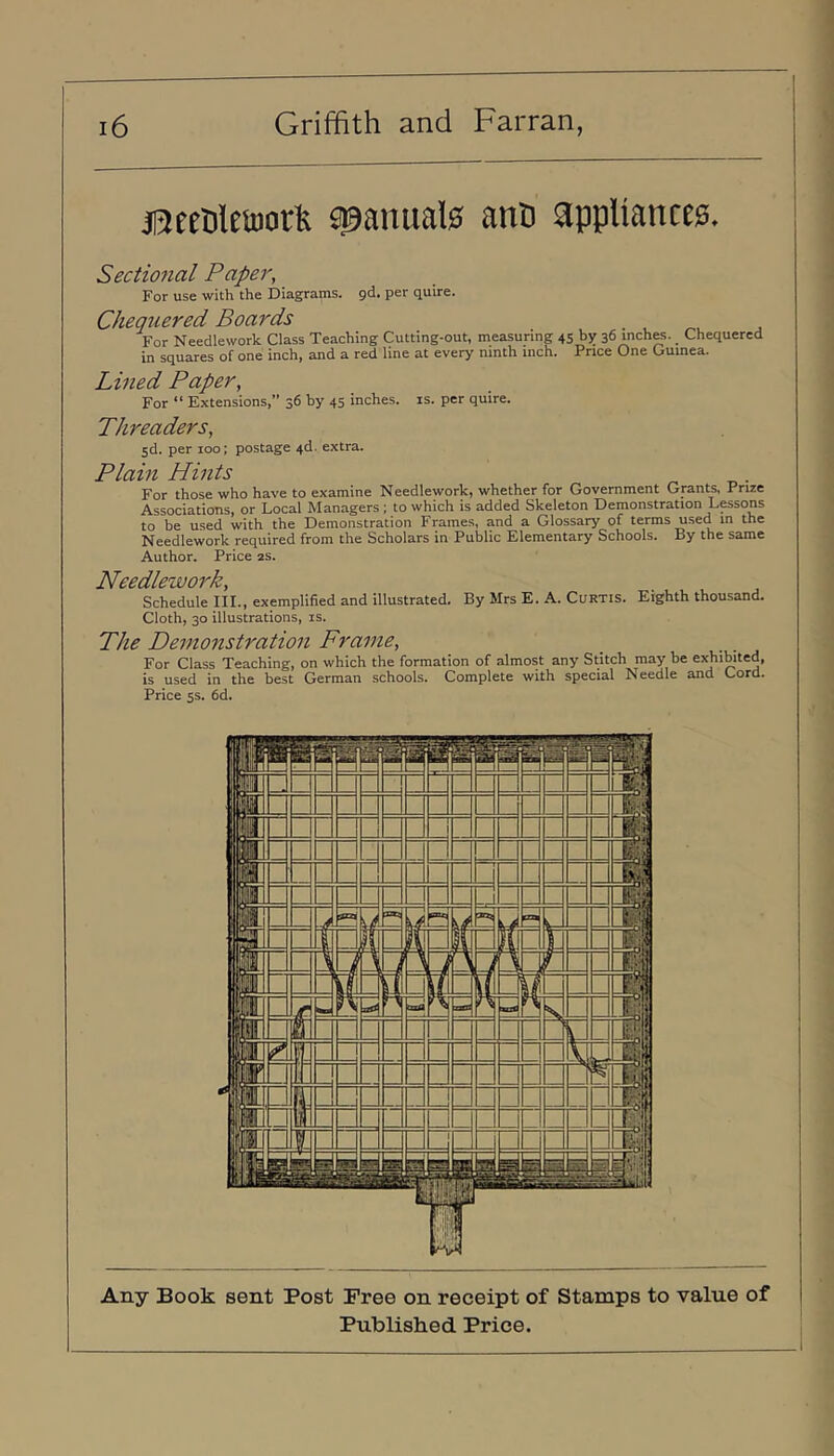 jaeetileinorfe spanuate ano appliances. Sectional Paper, For use with the Diagrams, gd. per quire. Chequered Boards For Needlework Class Teaching Cutting-out, measuring 45 by 36 inches. Chequered in squares of one inch, and a red line at every ninth inch. Price One Guinea. Lined Paper, For “ Extensions, 36 by 45 inches, is. per quire. Threaders, Sd. per 100; postage 4d. extra. Plain Hints For those who have to examine Needlework, whether for Government Grants, Prize Associations, or Local Managers ; to which is added Skeleton Demonstration L^sons to be used with the Demonstration Frames, and a Glossary of terms used in the Needlework required from the Scholars in Public Elementary Schools. By the same Author. Price 2s. Needlework, Schedule III., exemplified and illustrated. By Mrs E. A. Curtis. Eighth thousand. Cloth, 30 illustrations, is. The Demonstration Frame, For Class Teaching, on which the formation of almost any Stitch may be exhibited, is used in the best German schools. Complete with special Needle and Cord. Price 5s. 6d. Any Book sent Post Free on receipt of Stamps to value of